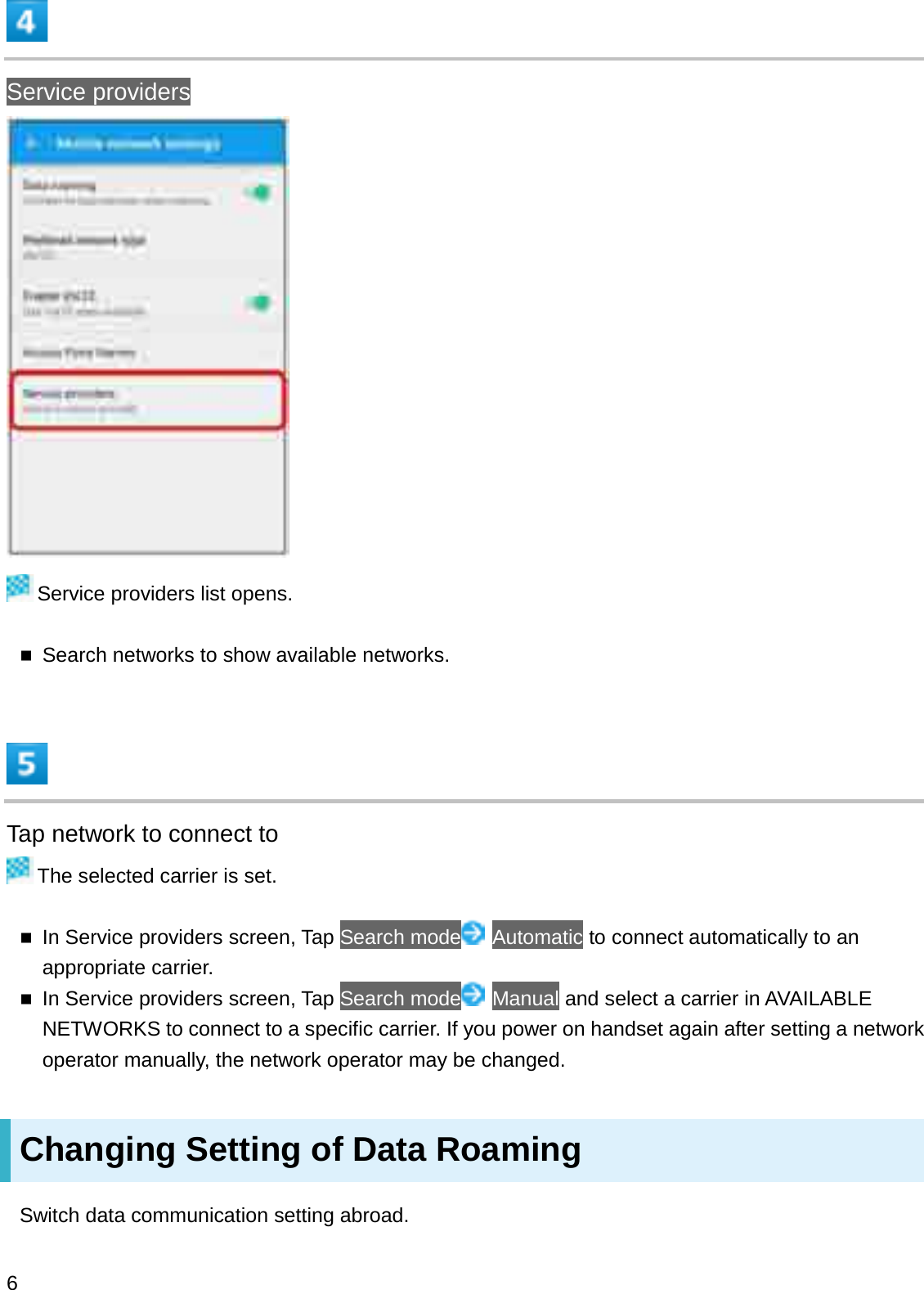 Service providersService providers list opens.Search networks to show available networks.Tap network to connect toThe selected carrier is set.In Service providers screen, Tap Search mode Automatic to connect automatically to an appropriate carrier.In Service providers screen, Tap Search mode Manual and select a carrier in AVAILABLE NETWORKS to connect to a specific carrier. If you power on handset again after setting a network operator manually, the network operator may be changed.Changing Setting of Data RoamingSwitch data communication setting abroad.6