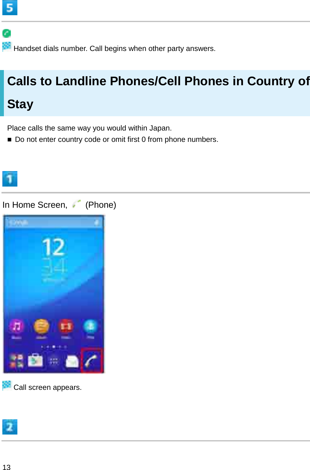 Handset dials number. Call begins when other party answers.Calls to Landline Phones/Cell Phones in Country of StayPlace calls the same way you would within Japan.Do not enter country code or omit first 0 from phone numbers.In Home Screen,  (Phone)Call screen appears.13