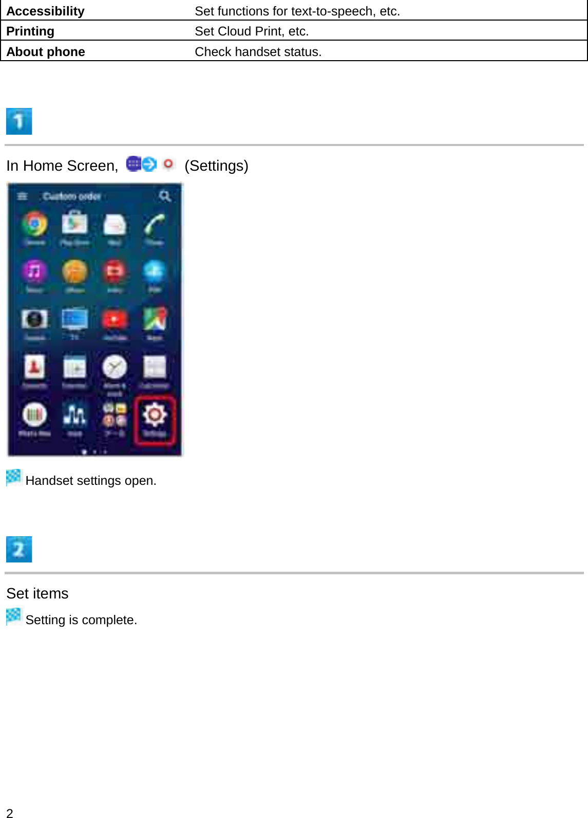 Accessibility Set functions for text-to-speech, etc.Printing Set Cloud Print, etc.About phone Check handset status.In Home Screen,  (Settings)Handset settings open.Set itemsSetting is complete.2