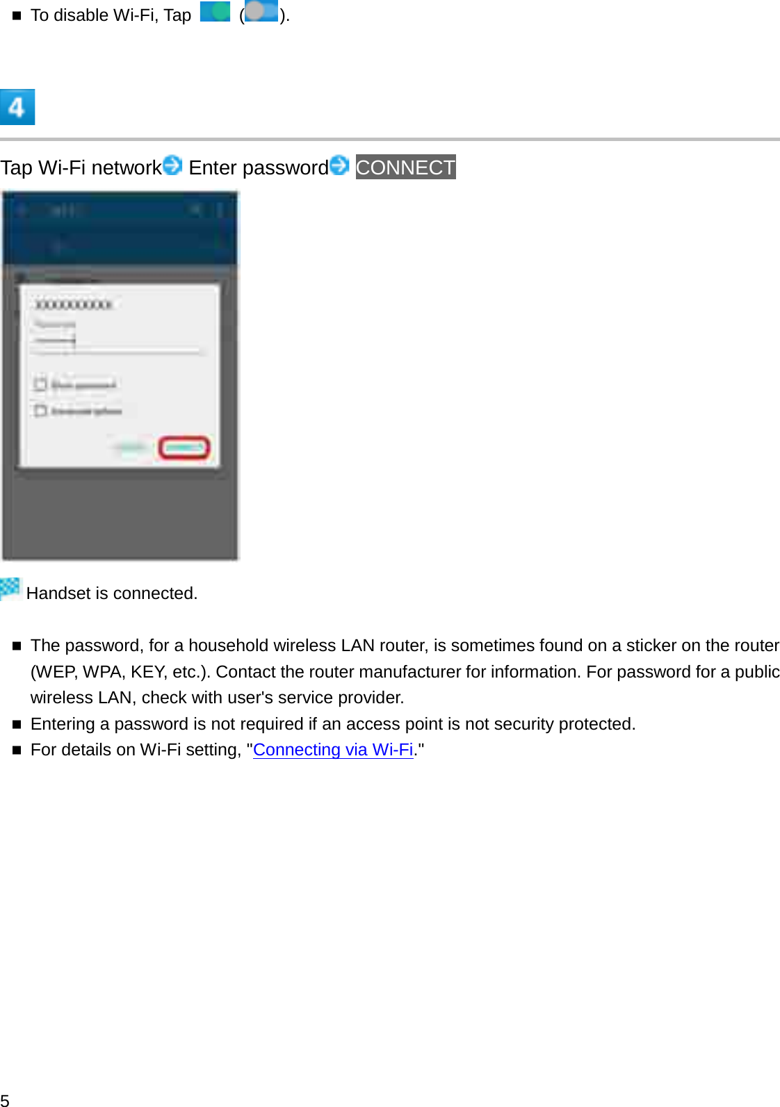 To disable Wi-Fi, Tap  ().Tap Wi-Fi network Enter password CONNECTHandset is connected.The password, for a household wireless LAN router, is sometimes found on a sticker on the router (WEP, WPA, KEY, etc.). Contact the router manufacturer for information. For password for a public wireless LAN, check with user&apos;s service provider.Entering a password is not required if an access point is not security protected.For details on Wi-Fi setting, &quot;Connecting via Wi-Fi.&quot;5