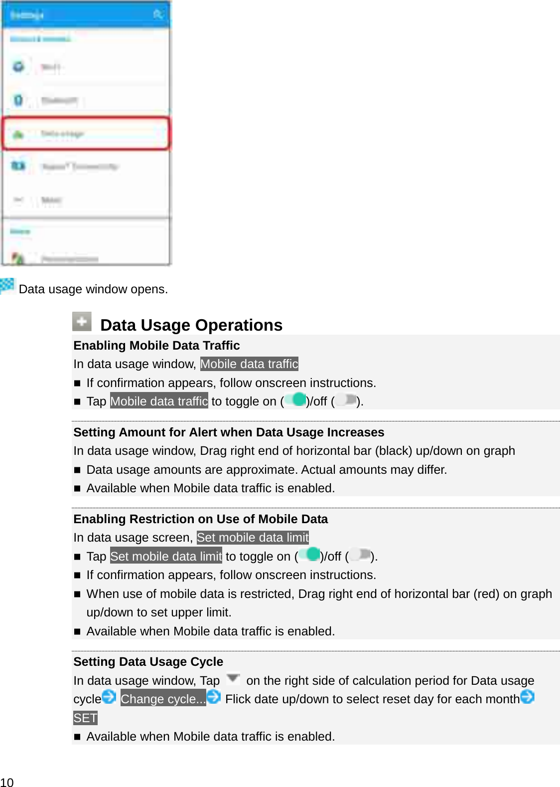 Data usage window opens.Data Usage OperationsEnabling Mobile Data TrafficIn data usage window, Mobile data trafficIf confirmation appears, follow onscreen instructions.Tap Mobile data traffic to toggle on ( )/off ( ).Setting Amount for Alert when Data Usage IncreasesIn data usage window, Drag right end of horizontal bar (black) up/down on graphData usage amounts are approximate. Actual amounts may differ.Available when Mobile data traffic is enabled.Enabling Restriction on Use of Mobile DataIn data usage screen, Set mobile data limitTap Set mobile data limit to toggle on ( )/off ( ).If confirmation appears, follow onscreen instructions.When use of mobile data is restricted, Drag right end of horizontal bar (red) on graph up/down to set upper limit.Available when Mobile data traffic is enabled.Setting Data Usage CycleIn data usage window, Tap  on the right side of calculation period for Data usage cycle Change cycle... Flick date up/down to select reset day for each monthSETAvailable when Mobile data traffic is enabled.10