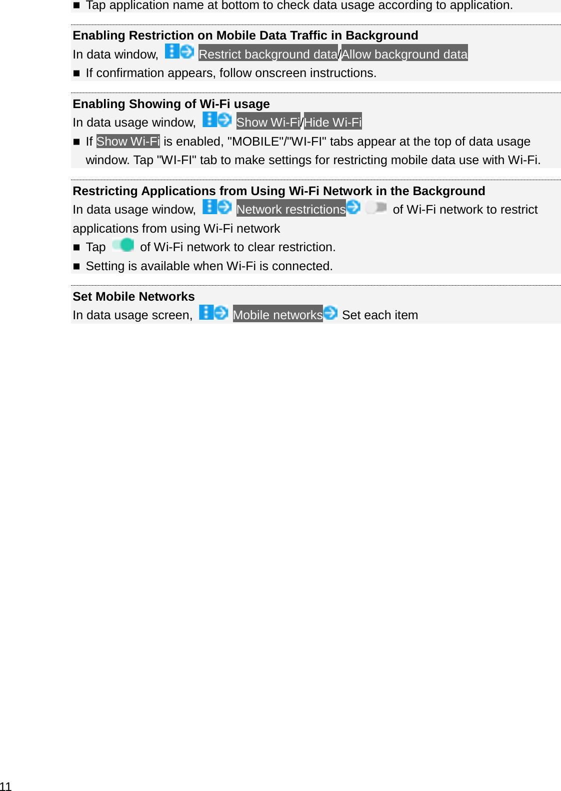 Tap application name at bottom to check data usage according to application.Enabling Restriction on Mobile Data Traffic in BackgroundIn data window,  Restrict background data/Allow background dataIf confirmation appears, follow onscreen instructions.Enabling Showing of Wi-Fi usageIn data usage window,  Show Wi-Fi/Hide Wi-FiIf Show Wi-Fi is enabled, &quot;MOBILE&quot;/&quot;WI-FI&quot; tabs appear at the top of data usage window. Tap &quot;WI-FI&quot; tab to make settings for restricting mobile data use with Wi-Fi.Restricting Applications from Using Wi-Fi Network in the BackgroundIn data usage window,  Network restrictions of Wi-Fi network to restrict applications from using Wi-Fi networkTap  of Wi-Fi network to clear restriction.Setting is available when Wi-Fi is connected.Set Mobile NetworksIn data usage screen,  Mobile networks Set each item11