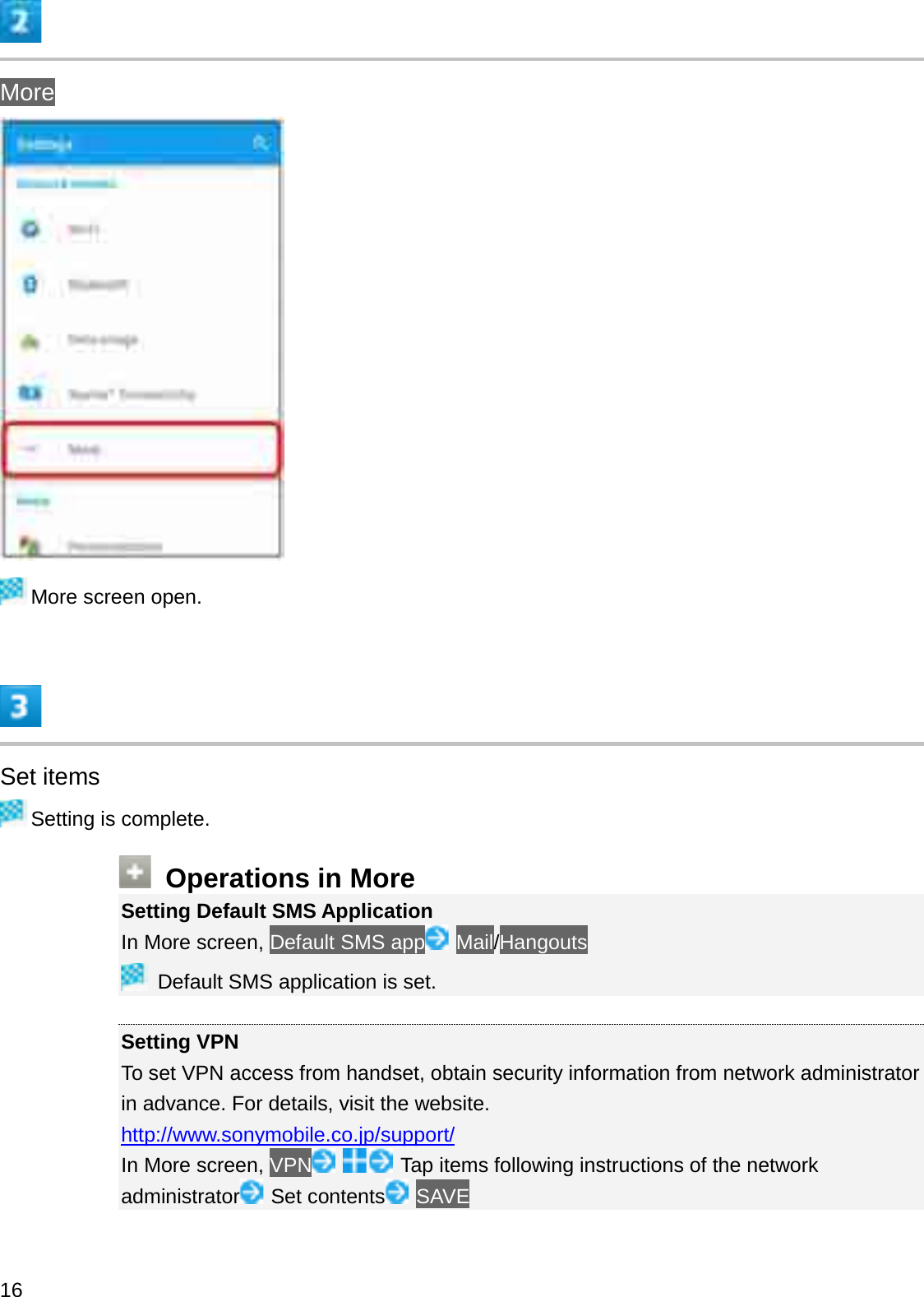 MoreMore screen open.Set itemsSetting is complete.Operations in MoreSetting Default SMS ApplicationIn More screen, Default SMS app Mail/HangoutsDefault SMS application is set.Setting VPNTo set VPN access from handset, obtain security information from network administrator in advance. For details, visit the website.http://www.sonymobile.co.jp/support/In More screen, VPN Tap items following instructions of the network administrator Set contents SAVE16