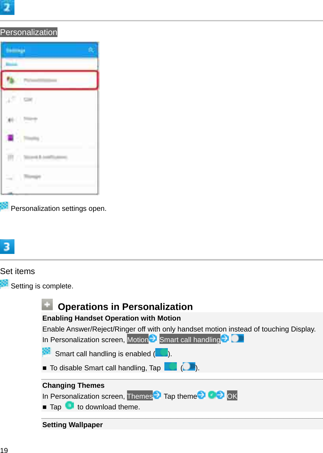 PersonalizationPersonalization settings open.Set itemsSetting is complete.Operations in PersonalizationEnabling Handset Operation with MotionEnable Answer/Reject/Ringer off with only handset motion instead of touching Display.In Personalization screen, Motion Smart call handlingSmart call handling is enabled ( ).To disable Smart call handling, Tap  ().Changing ThemesIn Personalization screen, Themes Tap theme OKTap  to download theme.Setting Wallpaper19