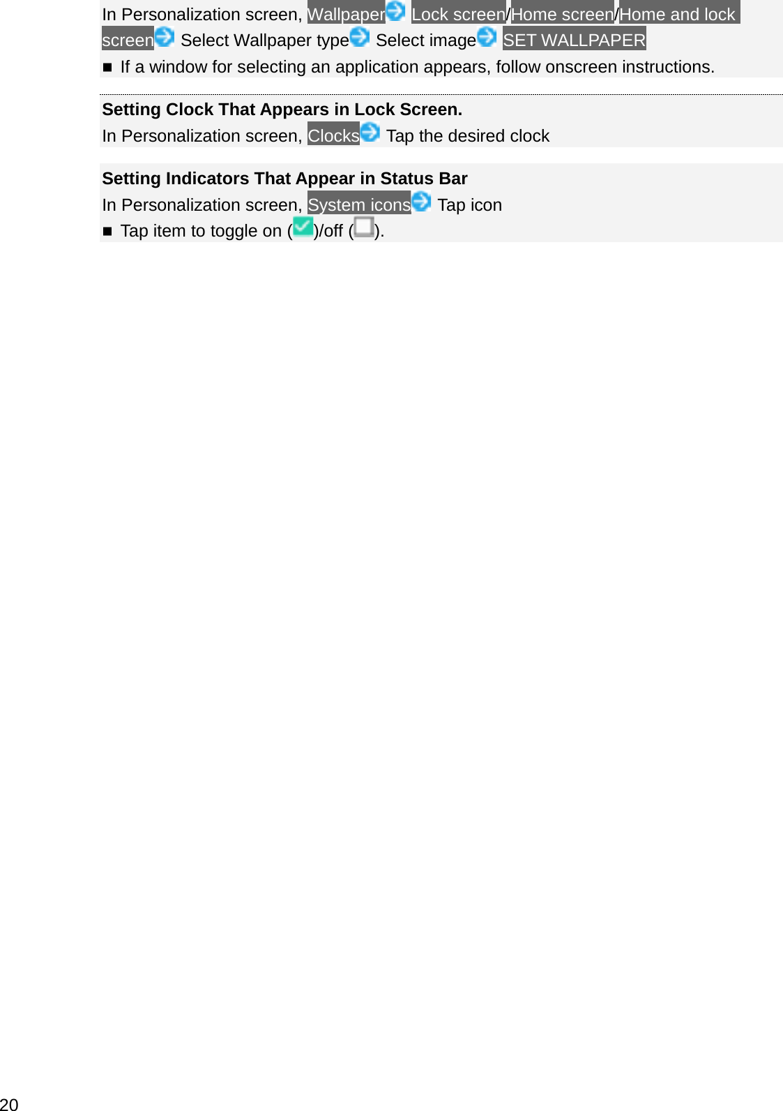 In Personalization screen, Wallpaper Lock screen/Home screen/Home and lock screen Select Wallpaper type Select image SET WALLPAPERIf a window for selecting an application appears, follow onscreen instructions.Setting Clock That Appears in Lock Screen.In Personalization screen, Clocks Tap the desired clockSetting Indicators That Appear in Status BarIn Personalization screen, System icons Tap iconTap item to toggle on ( )/off ( ).20