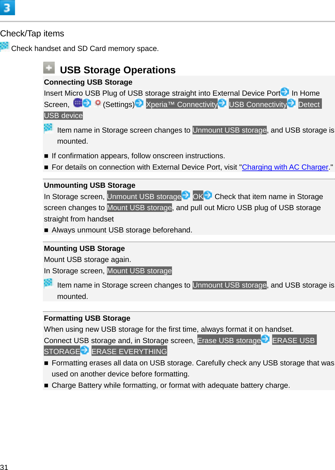 Check/Tap itemsCheck handset and SD Card memory space.USB Storage OperationsConnecting USB StorageInsert Micro USB Plug of USB storage straight into External Device Port In Home Screen,  (Settings) Xperia™ Connectivity USB Connectivity DetectUSB deviceItem name in Storage screen changes to Unmount USB storage, and USB storage is mounted.If confirmation appears, follow onscreen instructions.For details on connection with External Device Port, visit &quot;Charging with AC Charger.&quot;Unmounting USB StorageIn Storage screen, Unmount USB storage OK Check that item name in Storage screen changes to Mount USB storage, and pull out Micro USB plug of USB storage straight from handsetAlways unmount USB storage beforehand.Mounting USB StorageMount USB storage again.In Storage screen, Mount USB storageItem name in Storage screen changes to Unmount USB storage, and USB storage is mounted.Formatting USB StorageWhen using new USB storage for the first time, always format it on handset.Connect USB storage and, in Storage screen, Erase USB storage ERASE USB STORAGE ERASE EVERYTHINGFormatting erases all data on USB storage. Carefully check any USB storage that was used on another device before formatting.Charge Battery while formatting, or format with adequate battery charge.31