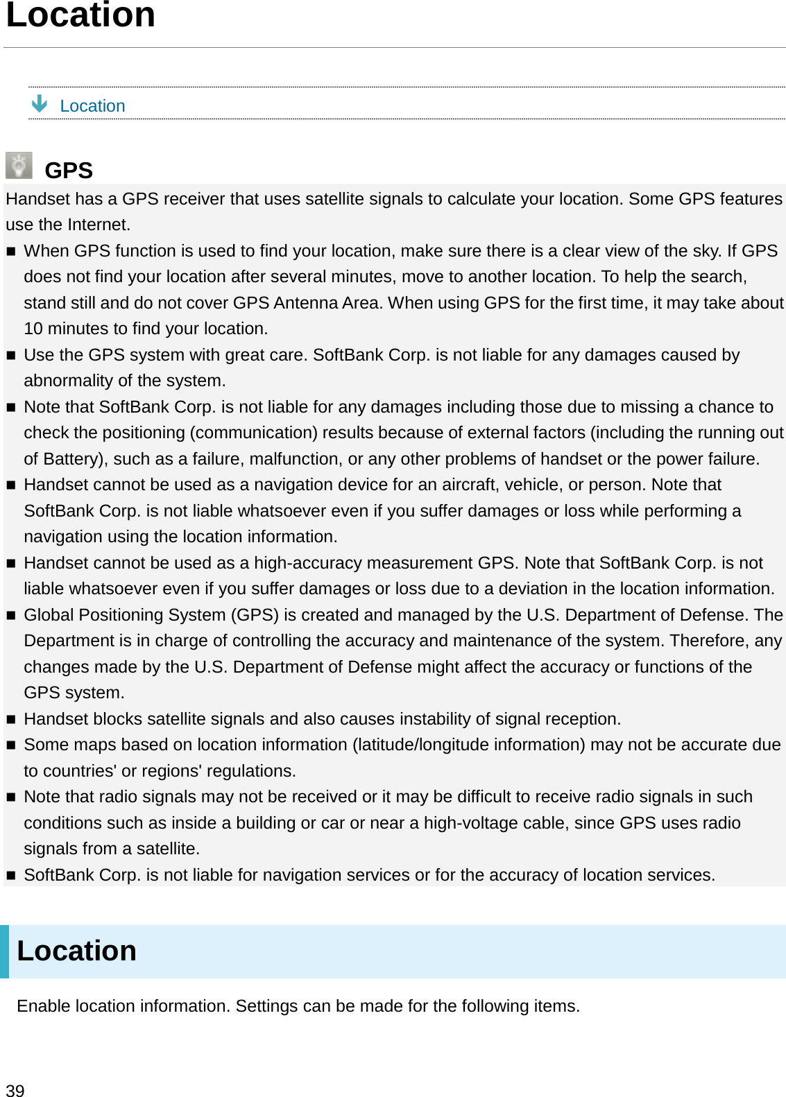 LocationÐLocationGPSHandset has a GPS receiver that uses satellite signals to calculate your location. Some GPS features use the Internet.When GPS function is used to find your location, make sure there is a clear view of the sky. If GPS does not find your location after several minutes, move to another location. To help the search, stand still and do not cover GPS Antenna Area. When using GPS for the first time, it may take about 10 minutes to find your location.Use the GPS system with great care. SoftBank Corp. is not liable for any damages caused by abnormality of the system.Note that SoftBank Corp. is not liable for any damages including those due to missing a chance to check the positioning (communication) results because of external factors (including the running out of Battery), such as a failure, malfunction, or any other problems of handset or the power failure.Handset cannot be used as a navigation device for an aircraft, vehicle, or person. Note that SoftBank Corp. is not liable whatsoever even if you suffer damages or loss while performing a navigation using the location information.Handset cannot be used as a high-accuracy measurement GPS. Note that SoftBank Corp. is not liable whatsoever even if you suffer damages or loss due to a deviation in the location information.Global Positioning System (GPS) is created and managed by the U.S. Department of Defense. The Department is in charge of controlling the accuracy and maintenance of the system. Therefore, anychanges made by the U.S. Department of Defense might affect the accuracy or functions of the GPS system.Handset blocks satellite signals and also causes instability of signal reception.Some maps based on location information (latitude/longitude information) may not be accurate due to countries&apos; or regions&apos; regulations.Note that radio signals may not be received or it may be difficult to receive radio signals in such conditions such as inside a building or car or near a high-voltage cable, since GPS uses radio signals from a satellite.SoftBank Corp. is not liable for navigation services or for the accuracy of location services.LocationEnable location information. Settings can be made for the following items.39