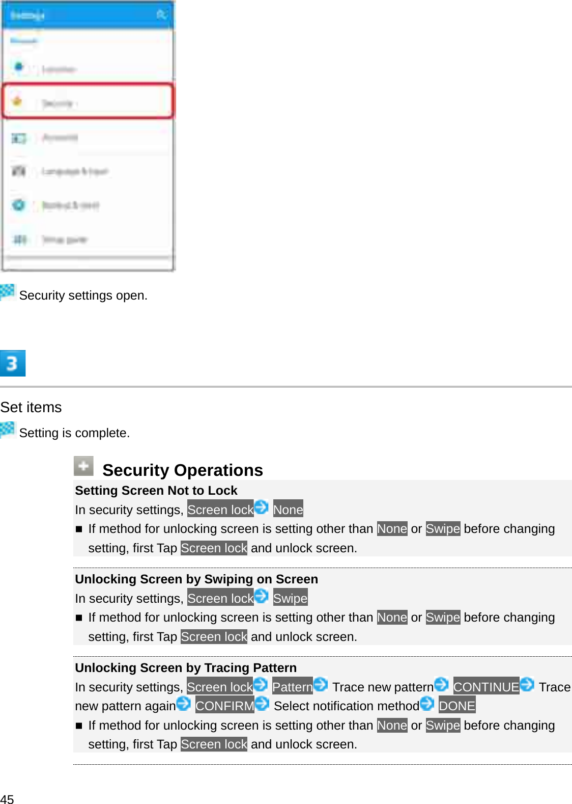 Security settings open.Set itemsSetting is complete.Security OperationsSetting Screen Not to LockIn security settings, Screen lock NoneIf method for unlocking screen is setting other than None or Swipe before changing setting, first Tap Screen lock and unlock screen.Unlocking Screen by Swiping on ScreenIn security settings, Screen lock SwipeIf method for unlocking screen is setting other than None or Swipe before changing setting, first Tap Screen lock and unlock screen.Unlocking Screen by Tracing PatternIn security settings, Screen lock Pattern Trace new pattern CONTINUE Trace new pattern again CONFIRM Select notification method DONEIf method for unlocking screen is setting other than None or Swipe before changing setting, first Tap Screen lock and unlock screen.45