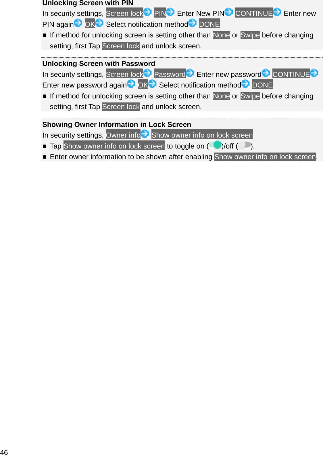 Unlocking Screen with PINIn security settings, Screen lock PIN Enter New PIN CONTINUE Enter new PIN again OK Select notification method DONEIf method for unlocking screen is setting other than None or Swipe before changing setting, first Tap Screen lock and unlock screen.Unlocking Screen with PasswordIn security settings, Screen lock Password Enter new password CONTINUEEnter new password again OK Select notification method DONEIf method for unlocking screen is setting other than None or Swipe before changing setting, first Tap Screen lock and unlock screen.Showing Owner Information in Lock ScreenIn security settings, Owner info Show owner info on lock screenTap Show owner info on lock screen to toggle on ( )/off ( ).Enter owner information to be shown after enabling Show owner info on lock screen.46