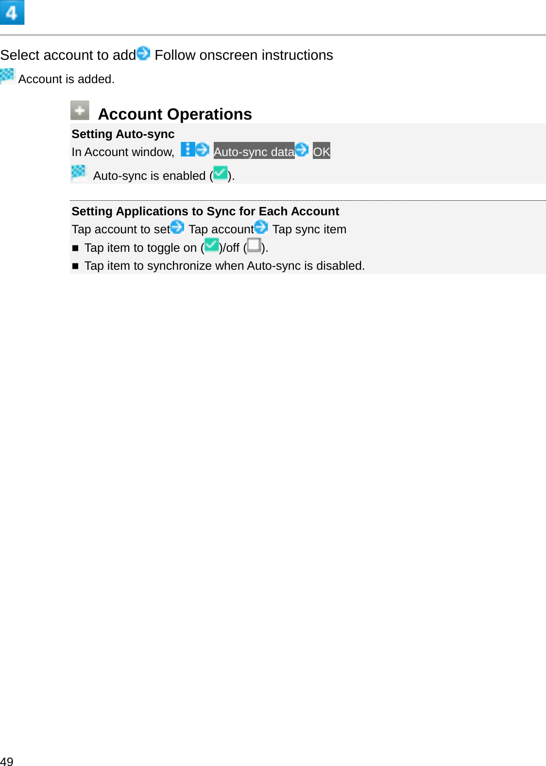 Select account to add Follow onscreen instructionsAccount is added.Account OperationsSetting Auto-syncIn Account window,  Auto-sync data OKAuto-sync is enabled ( ).Setting Applications to Sync for Each AccountTap account to set Tap account Tap sync itemTap item to toggle on ( )/off ( ).Tap item to synchronize when Auto-sync is disabled.49