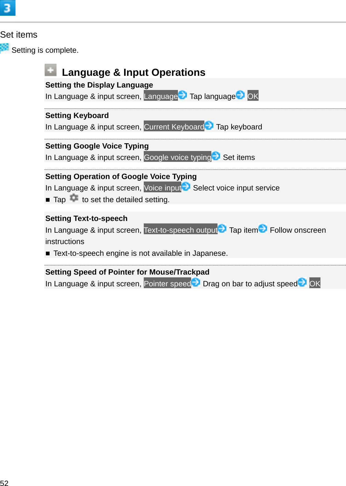 Set itemsSetting is complete.Language &amp; Input OperationsSetting the Display LanguageIn Language &amp; input screen, Language Tap language OKSetting KeyboardIn Language &amp; input screen, Current Keyboard Tap keyboardSetting Google Voice TypingIn Language &amp; input screen, Google voice typing Set itemsSetting Operation of Google Voice TypingIn Language &amp; input screen, Voice input Select voice input serviceTap  to set the detailed setting.Setting Text-to-speechIn Language &amp; input screen, Text-to-speech output Tap item Follow onscreen instructionsText-to-speech engine is not available in Japanese.Setting Speed of Pointer for Mouse/TrackpadIn Language &amp; input screen, Pointer speed Drag on bar to adjust speed OK52