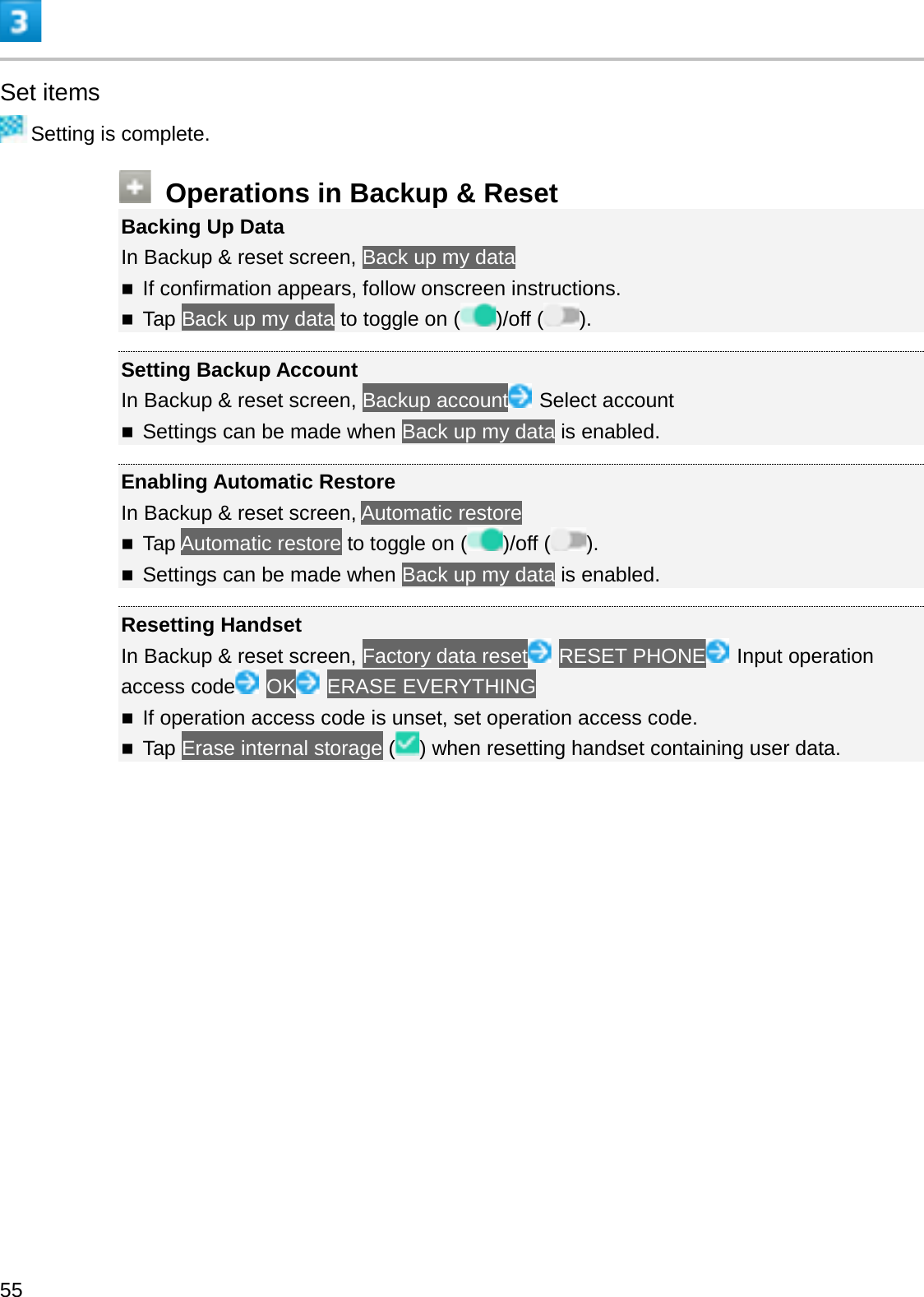 Set itemsSetting is complete.Operations in Backup &amp; ResetBacking Up DataIn Backup &amp; reset screen, Back up my dataIf confirmation appears, follow onscreen instructions.Tap Back up my data to toggle on ( )/off ( ).Setting Backup AccountIn Backup &amp; reset screen, Backup account Select accountSettings can be made when Back up my data is enabled.Enabling Automatic RestoreIn Backup &amp; reset screen, Automatic restoreTap Automatic restore to toggle on ( )/off ( ).Settings can be made when Back up my data is enabled.Resetting HandsetIn Backup &amp; reset screen, Factory data reset RESET PHONE Input operation access code OK ERASE EVERYTHINGIf operation access code is unset, set operation access code.Tap Erase internal storage () when resetting handset containing user data.55