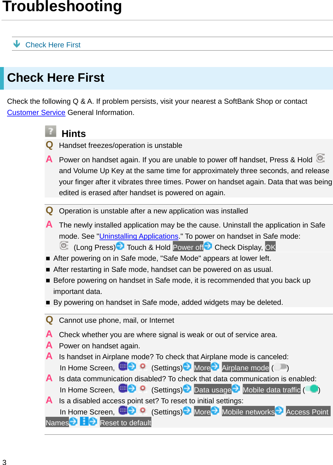 TroubleshootingÐCheck Here FirstCheck Here FirstCheck the following Q &amp; A. If problem persists, visit your nearest a SoftBank Shop or contact Customer Service General Information.HintsQHandset freezes/operation is unstableAPower on handset again. If you are unable to power off handset, Press &amp; Hold and Volume Up Key at the same time for approximately three seconds, and release your finger after it vibrates three times. Power on handset again. Data that was being edited is erased after handset is powered on again.QOperation is unstable after a new application was installedAThe newly installed application may be the cause. Uninstall the application in Safe mode. See &quot;Uninstalling Applications.&quot; To power on handset in Safe mode:(Long Press) Touch &amp; Hold Power off Check Display, OKAfter powering on in Safe mode, &quot;Safe Mode&quot; appears at lower left.After restarting in Safe mode, handset can be powered on as usual.Before powering on handset in Safe mode, it is recommended that you back up important data.By powering on handset in Safe mode, added widgets may be deleted.QCannot use phone, mail, or InternetACheck whether you are where signal is weak or out of service area.APower on handset again.AIs handset in Airplane mode? To check that Airplane mode is canceled:In Home Screen,  (Settings) More Airplane mode ( )AIs data communication disabled? To check that data communication is enabled:In Home Screen,  (Settings) Data usage Mobile data traffic ( )AIs a disabled access point set? To reset to initial settings:In Home Screen,  (Settings) More Mobile networks Access Point Names Reset to default3