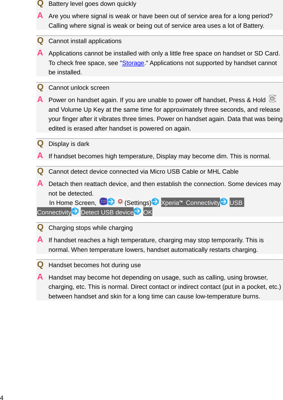 QBattery level goes down quicklyAAre you where signal is weak or have been out of service area for a long period? Calling where signal is weak or being out of service area uses a lot of Battery.QCannot install applicationsAApplications cannot be installed with only a little free space on handset or SD Card. To check free space, see &quot;Storage.&quot; Applications not supported by handset cannot be installed.QCannot unlock screenAPower on handset again. If you are unable to power off handset, Press &amp; Hold and Volume Up Key at the same time for approximately three seconds, and release your finger after it vibrates three times. Power on handset again. Data that was being edited is erased after handset is powered on again.QDisplay is darkAIf handset becomes high temperature, Display may become dim. This is normal.QCannot detect device connected via Micro USB Cable or MHL CableADetach then reattach device, and then establish the connection. Some devices may not be detected.In Home Screen,  (Settings) Xperia䉼Connectivity USBConnectivity Detect USB device OKQCharging stops while chargingAIf handset reaches a high temperature, charging may stop temporarily. This is normal. When temperature lowers, handset automatically restarts charging.QHandset becomes hot during useAHandset may become hot depending on usage, such as calling, using browser, charging, etc. This is normal. Direct contact or indirect contact (put in a pocket, etc.) between handset and skin for a long time can cause low-temperature burns.4