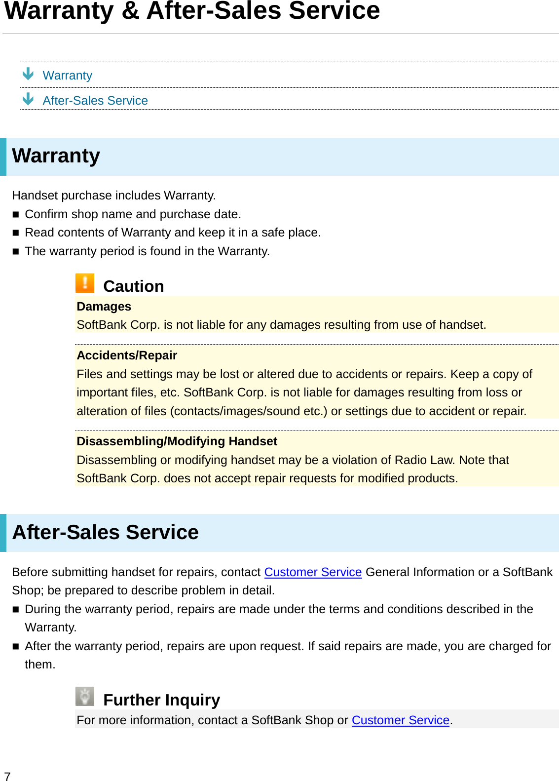 Warranty &amp; After-Sales ServiceÐWarrantyÐAfter-Sales ServiceWarrantyHandset purchase includes Warranty.Confirm shop name and purchase date.Read contents of Warranty and keep it in a safe place.The warranty period is found in the Warranty.CautionDamagesSoftBank Corp. is not liable for any damages resulting from use of handset.Accidents/RepairFiles and settings may be lost or altered due to accidents or repairs. Keep a copy of important files, etc. SoftBank Corp. is not liable for damages resulting from loss or alteration of files (contacts/images/sound etc.) or settings due to accident or repair.Disassembling/Modifying HandsetDisassembling or modifying handset may be a violation of Radio Law. Note that SoftBank Corp. does not accept repair requests for modified products.After-Sales ServiceBefore submitting handset for repairs, contact Customer Service General Information or a SoftBank Shop; be prepared to describe problem in detail.During the warranty period, repairs are made under the terms and conditions described in the Warranty.After the warranty period, repairs are upon request. If said repairs are made, you are charged for them.Further InquiryFor more information, contact a SoftBank Shop or Customer Service.7