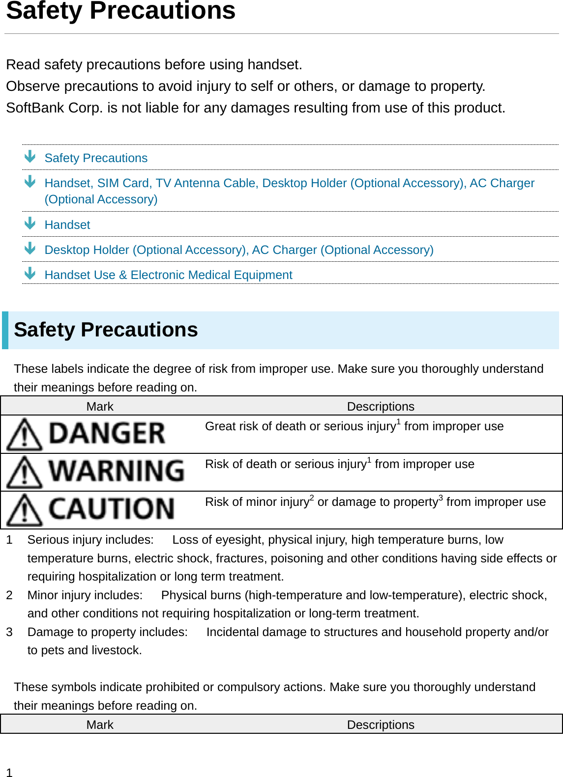 Safety PrecautionsRead safety precautions before using handset.Observe precautions to avoid injury to self or others, or damage to property.SoftBank Corp. is not liable for any damages resulting from use of this product.ÐSafety PrecautionsÐHandset, SIM Card, TV Antenna Cable, Desktop Holder (Optional Accessory), AC Charger (Optional Accessory)ÐHandsetÐDesktop Holder (Optional Accessory), AC Charger (Optional Accessory)ÐHandset Use &amp; Electronic Medical EquipmentSafety PrecautionsThese labels indicate the degree of risk from improper use. Make sure you thoroughly understand their meanings before reading on.Mark DescriptionsGreat risk of death or serious injury1from improper useRisk of death or serious injury1from improper useRisk of minor injury2or damage to property3from improper use1 Serious injury includes:      Loss of eyesight, physical injury, high temperature burns, low temperature burns, electric shock, fractures, poisoning and other conditions having side effects or requiring hospitalization or long term treatment.2 Minor injury includes:      Physical burns (high-temperature and low-temperature), electric shock, and other conditions not requiring hospitalization or long-term treatment.3 Damage to property includes:      Incidental damage to structures and household property and/or to pets and livestock.These symbols indicate prohibited or compulsory actions. Make sure you thoroughly understand their meanings before reading on.Mark Descriptions1