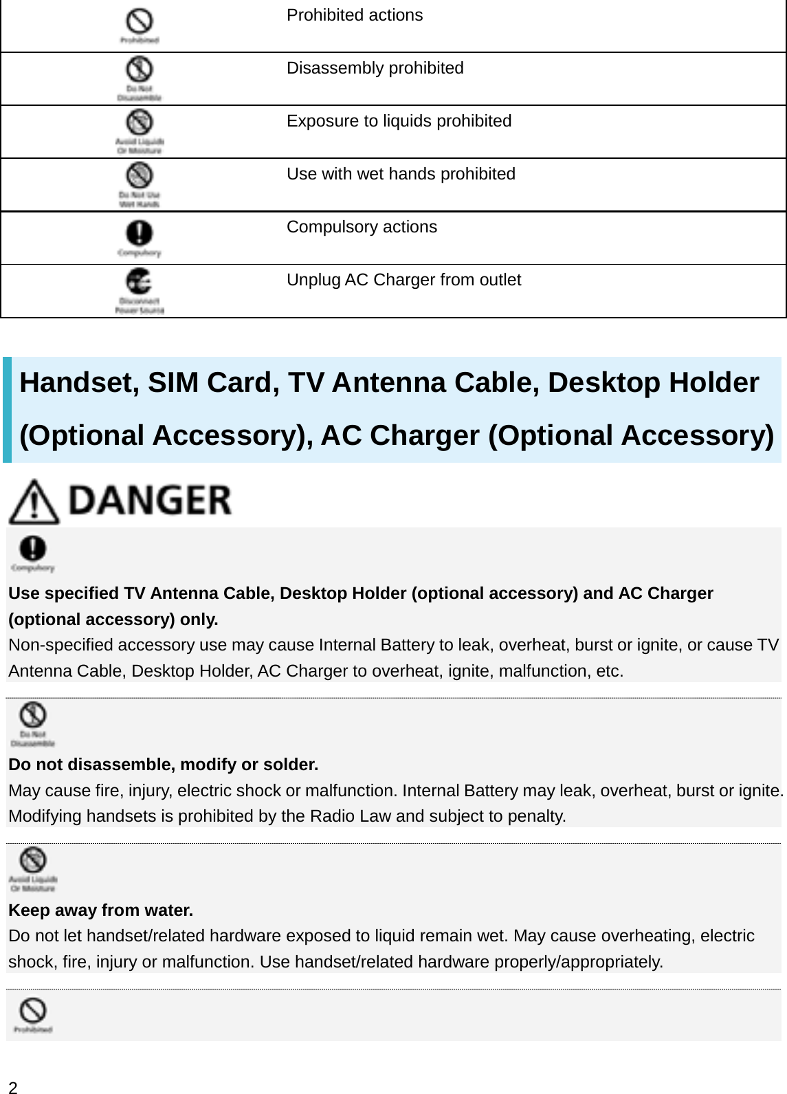 Prohibited actionsDisassembly prohibitedExposure to liquids prohibitedUse with wet hands prohibitedCompulsory actionsUnplug AC Charger from outletHandset, SIM Card, TV Antenna Cable, Desktop Holder (Optional Accessory), AC Charger (Optional Accessory)Use specified TV Antenna Cable, Desktop Holder (optional accessory) and AC Charger (optional accessory) only.Non-specified accessory use may cause Internal Battery to leak, overheat, burst or ignite, or cause TV Antenna Cable, Desktop Holder, AC Charger to overheat, ignite, malfunction, etc.Do not disassemble, modify or solder.May cause fire, injury, electric shock or malfunction. Internal Battery may leak, overheat, burst or ignite. Modifying handsets is prohibited by the Radio Law and subject to penalty.Keep away from water.Do not let handset/related hardware exposed to liquid remain wet. May cause overheating, electric shock, fire, injury or malfunction. Use handset/related hardware properly/appropriately.2