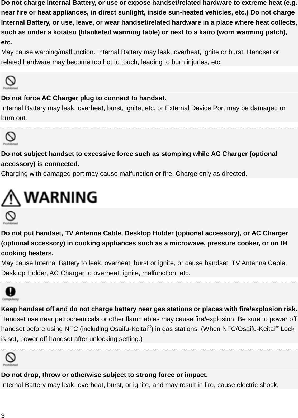 Do not charge Internal Battery, or use or expose handset/related hardware to extreme heat (e.g. near fire or heat appliances, in direct sunlight, inside sun-heated vehicles, etc.) Do not charge Internal Battery, or use, leave, or wear handset/related hardware in a place where heat collects, such as under a kotatsu (blanketed warming table) or next to a kairo (worn warming patch), etc.May cause warping/malfunction. Internal Battery may leak, overheat, ignite or burst. Handset or related hardware may become too hot to touch, leading to burn injuries, etc.Do not force AC Charger plug to connect to handset. Internal Battery may leak, overheat, burst, ignite, etc. or External Device Port may be damaged or burn out.Do not subject handset to excessive force such as stomping while AC Charger (optional accessory) is connected.Charging with damaged port may cause malfunction or fire. Charge only as directed.Do not put handset, TV Antenna Cable, Desktop Holder (optional accessory), or AC Charger (optional accessory) in cooking appliances such as a microwave, pressure cooker, or on IH cooking heaters.May cause Internal Battery to leak, overheat, burst or ignite, or cause handset, TV Antenna Cable, Desktop Holder, AC Charger to overheat, ignite, malfunction, etc.Keep handset off and do not charge battery near gas stations or places with fire/explosion risk.Handset use near petrochemicals or other flammables may cause fire/explosion. Be sure to power off handset before using NFC (including Osaifu-Keitai®) in gas stations. (When NFC/Osaifu-Keitai®Lock is set, power off handset after unlocking setting.)Do not drop, throw or otherwise subject to strong force or impact.Internal Battery may leak, overheat, burst, or ignite, and may result in fire, cause electric shock, 3