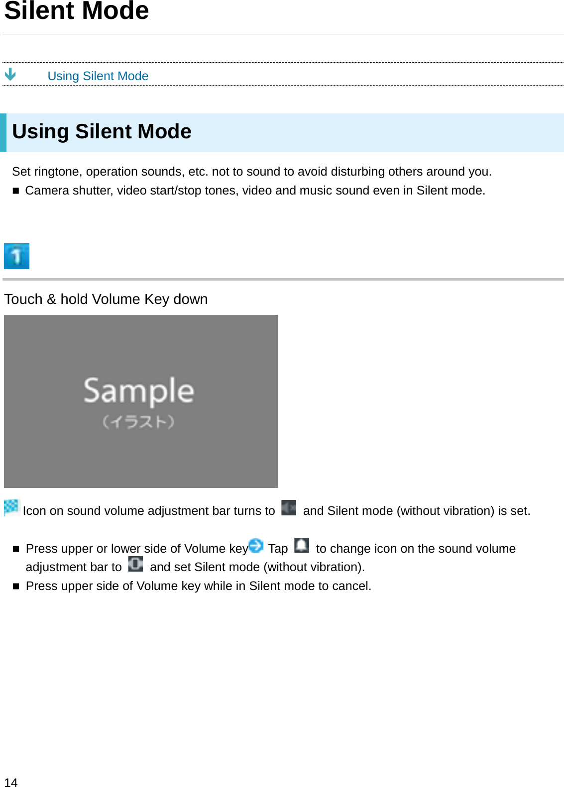 Silent ModeÐUsing Silent ModeUsing Silent ModeSet ringtone, operation sounds, etc. not to sound to avoid disturbing others around you.Camera shutter, video start/stop tones, video and music sound even in Silent mode.Touch &amp; hold Volume Key downIcon on sound volume adjustment bar turns to  and Silent mode (without vibration) is set.Press upper or lower side of Volume key Tap  to change icon on the sound volume adjustment bar to  and set Silent mode (without vibration).Press upper side of Volume key while in Silent mode to cancel.14