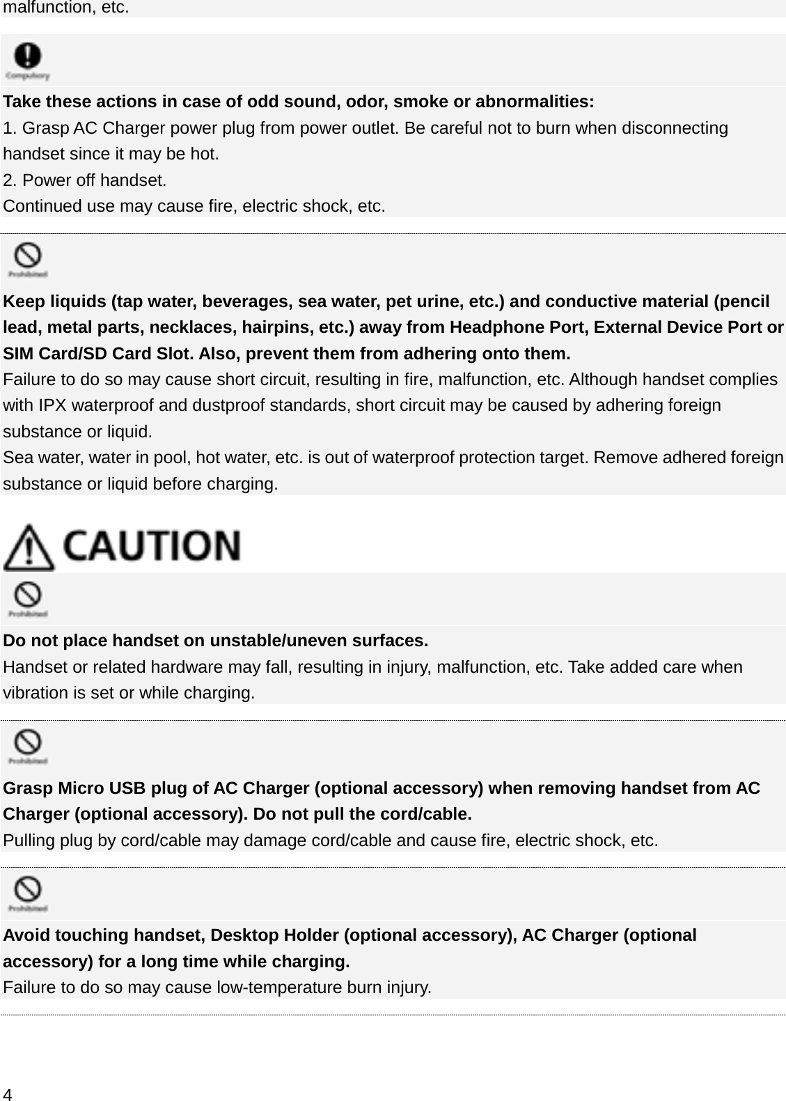 malfunction, etc.Take these actions in case of odd sound, odor, smoke or abnormalities:1. Grasp AC Charger power plug from power outlet. Be careful not to burn when disconnecting handset since it may be hot.2. Power off handset.Continued use may cause fire, electric shock, etc.Keep liquids (tap water, beverages, sea water, pet urine, etc.) and conductive material (pencil lead, metal parts, necklaces, hairpins, etc.) away from Headphone Port, External Device Port or SIM Card/SD Card Slot. Also, prevent them from adhering onto them.Failure to do so may cause short circuit, resulting in fire, malfunction, etc. Although handset complies with IPX waterproof and dustproof standards, short circuit may be caused by adhering foreign substance or liquid.Sea water, water in pool, hot water, etc. is out of waterproof protection target. Remove adhered foreign substance or liquid before charging.Do not place handset on unstable/uneven surfaces.Handset or related hardware may fall, resulting in injury, malfunction, etc. Take added care when vibration is set or while charging.Grasp Micro USB plug of AC Charger (optional accessory) when removing handset from AC Charger (optional accessory). Do not pull the cord/cable.Pulling plug by cord/cable may damage cord/cable and cause fire, electric shock, etc.Avoid touching handset, Desktop Holder (optional accessory), AC Charger (optional accessory) for a long time while charging.Failure to do so may cause low-temperature burn injury.4