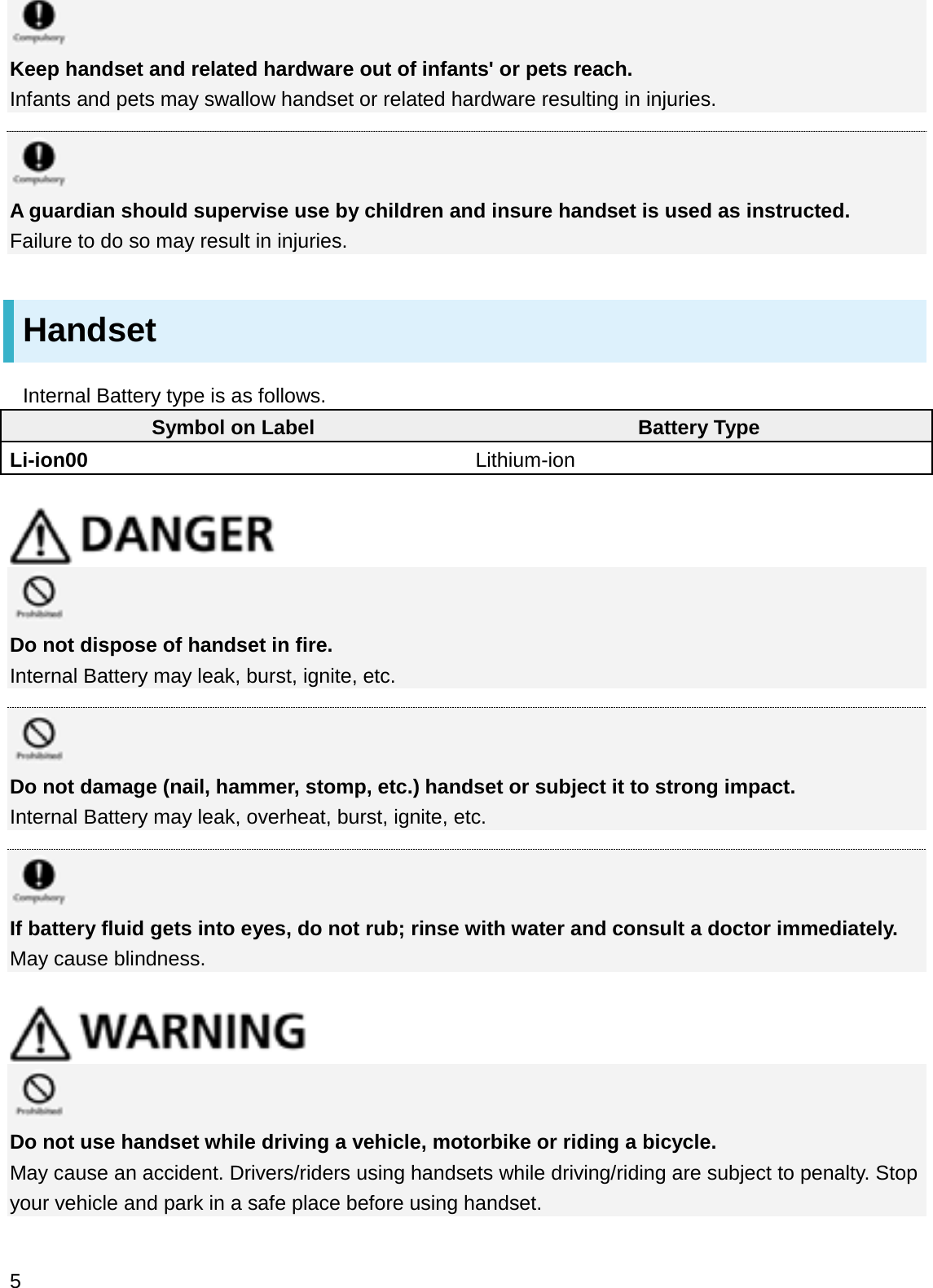 Keep handset and related hardware out of infants&apos; or pets reach.Infants and pets may swallow handset or related hardware resulting in injuries.A guardian should supervise use by children and insure handset is used as instructed.Failure to do so may result in injuries.HandsetInternal Battery type is as follows.Symbol on Label Battery TypeLi-ion00 Lithium-ionDo not dispose of handset in fire.Internal Battery may leak, burst, ignite, etc.Do not damage (nail, hammer, stomp, etc.) handset or subject it to strong impact.Internal Battery may leak, overheat, burst, ignite, etc.If battery fluid gets into eyes, do not rub; rinse with water and consult a doctor immediately.May cause blindness.Do not use handset while driving a vehicle, motorbike or riding a bicycle.May cause an accident. Drivers/riders using handsets while driving/riding are subject to penalty. Stop your vehicle and park in a safe place before using handset.5