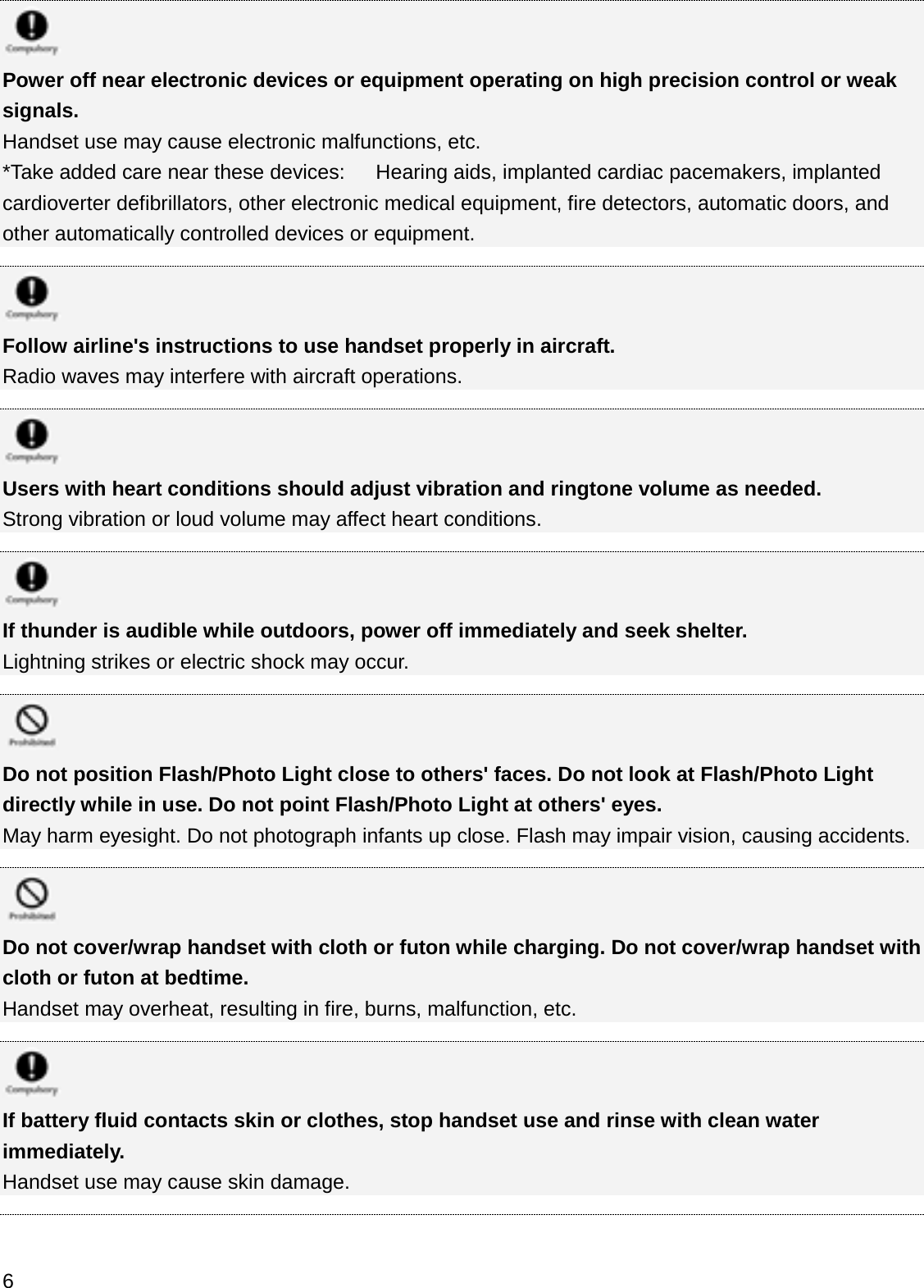 Power off near electronic devices or equipment operating on high precision control or weak signals.Handset use may cause electronic malfunctions, etc.*Take added care near these devices:      Hearing aids, implanted cardiac pacemakers, implanted cardioverter defibrillators, other electronic medical equipment, fire detectors, automatic doors, and other automatically controlled devices or equipment. Follow airline&apos;s instructions to use handset properly in aircraft.Radio waves may interfere with aircraft operations.Users with heart conditions should adjust vibration and ringtone volume as needed.Strong vibration or loud volume may affect heart conditions.If thunder is audible while outdoors, power off immediately and seek shelter.Lightning strikes or electric shock may occur.Do not position Flash/Photo Light close to others&apos; faces. Do not look at Flash/Photo Light directly while in use. Do not point Flash/Photo Light at others&apos; eyes.May harm eyesight. Do not photograph infants up close. Flash may impair vision, causing accidents.Do not cover/wrap handset with cloth or futon while charging. Do not cover/wrap handset with cloth or futon at bedtime.Handset may overheat, resulting in fire, burns, malfunction, etc.If battery fluid contacts skin or clothes, stop handset use and rinse with clean water immediately.Handset use may cause skin damage.6