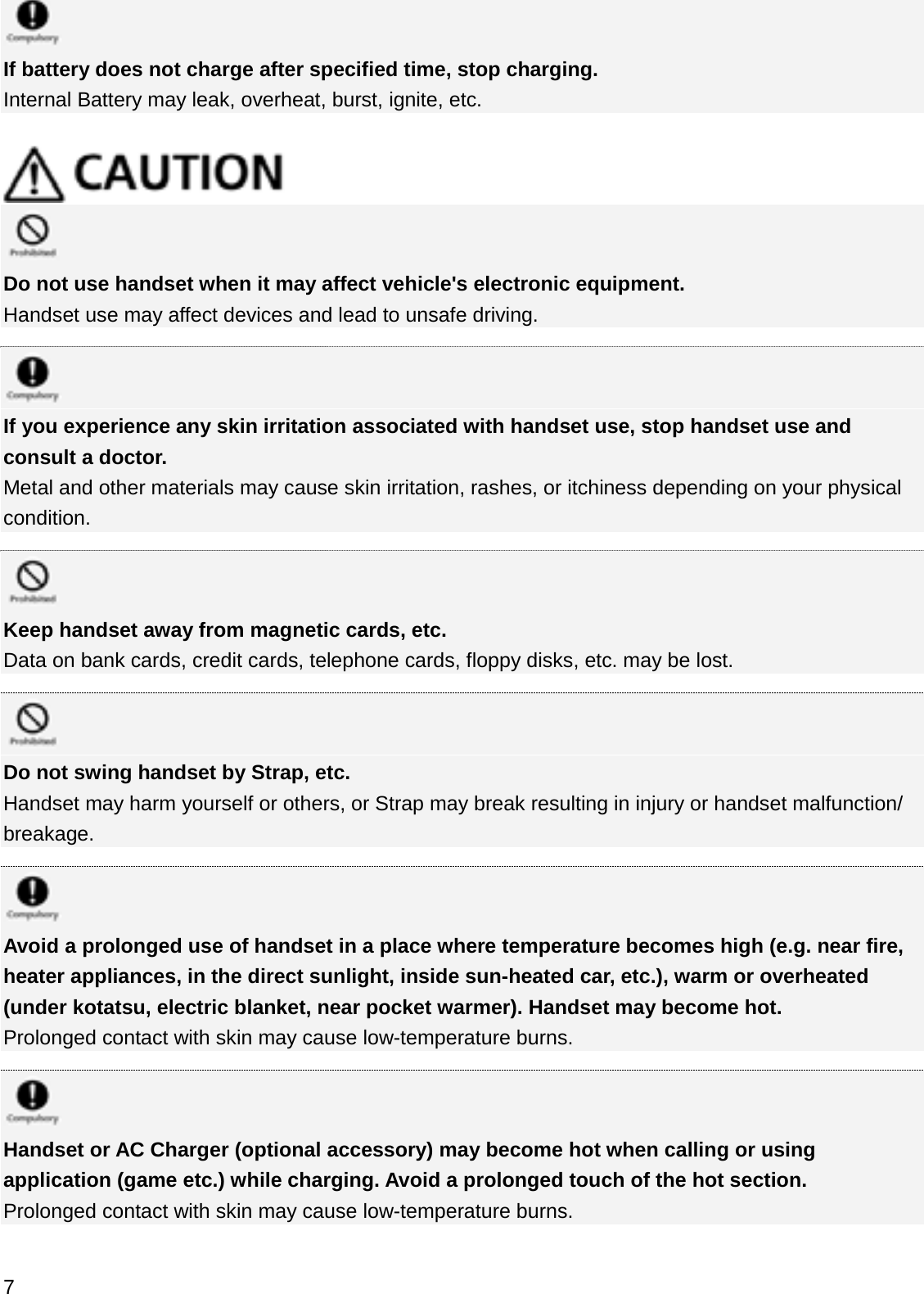 If battery does not charge after specified time, stop charging.Internal Battery may leak, overheat, burst, ignite, etc.Do not use handset when it may affect vehicle&apos;s electronic equipment.Handset use may affect devices and lead to unsafe driving.If you experience any skin irritation associated with handset use, stop handset use and consult a doctor.Metal and other materials may cause skin irritation, rashes, or itchiness depending on your physical condition.Keep handset away from magnetic cards, etc.Data on bank cards, credit cards, telephone cards, floppy disks, etc. may be lost.Do not swing handset by Strap, etc.Handset may harm yourself or others, or Strap may break resulting in injury or handset malfunction/ breakage.Avoid a prolonged use of handset in a place where temperature becomes high (e.g. near fire, heater appliances, in the direct sunlight, inside sun-heated car, etc.), warm or overheated (under kotatsu, electric blanket, near pocket warmer). Handset may become hot.Prolonged contact with skin may cause low-temperature burns.Handset or AC Charger (optional accessory) may become hot when calling or using application (game etc.) while charging. Avoid a prolonged touch of the hot section.Prolonged contact with skin may cause low-temperature burns.7
