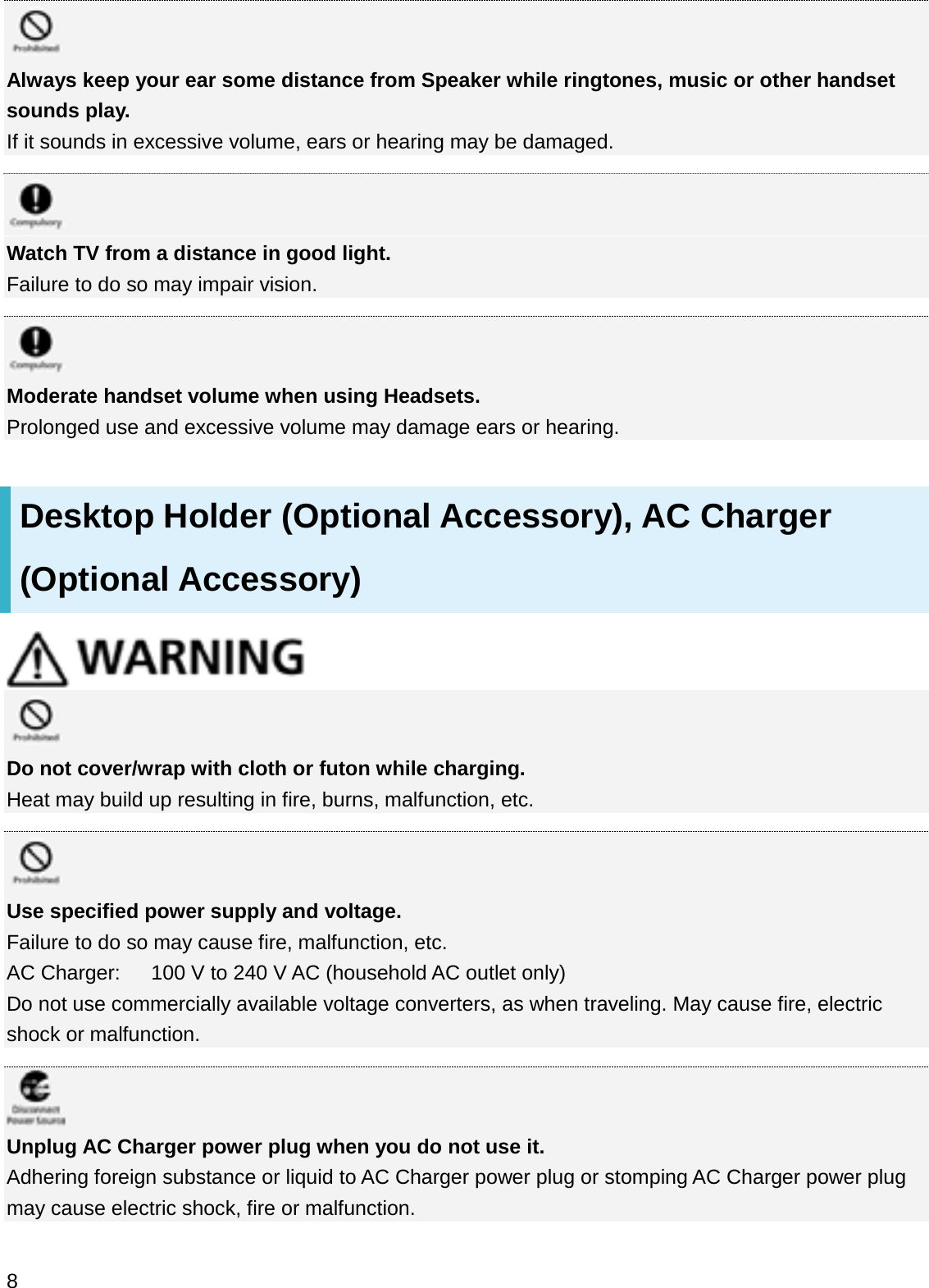 Always keep your ear some distance from Speaker while ringtones, music or other handset sounds play.If it sounds in excessive volume, ears or hearing may be damaged.Watch TV from a distance in good light.Failure to do so may impair vision.Moderate handset volume when using Headsets.Prolonged use and excessive volume may damage ears or hearing.Desktop Holder (Optional Accessory), AC Charger (Optional Accessory)Do not cover/wrap with cloth or futon while charging.Heat may build up resulting in fire, burns, malfunction, etc.Use specified power supply and voltage.Failure to do so may cause fire, malfunction, etc.AC Charger:      100 V to 240 V AC (household AC outlet only)Do not use commercially available voltage converters, as when traveling. May cause fire, electric shock or malfunction.Unplug AC Charger power plug when you do not use it.Adhering foreign substance or liquid to AC Charger power plug or stomping AC Charger power plug may cause electric shock, fire or malfunction.8