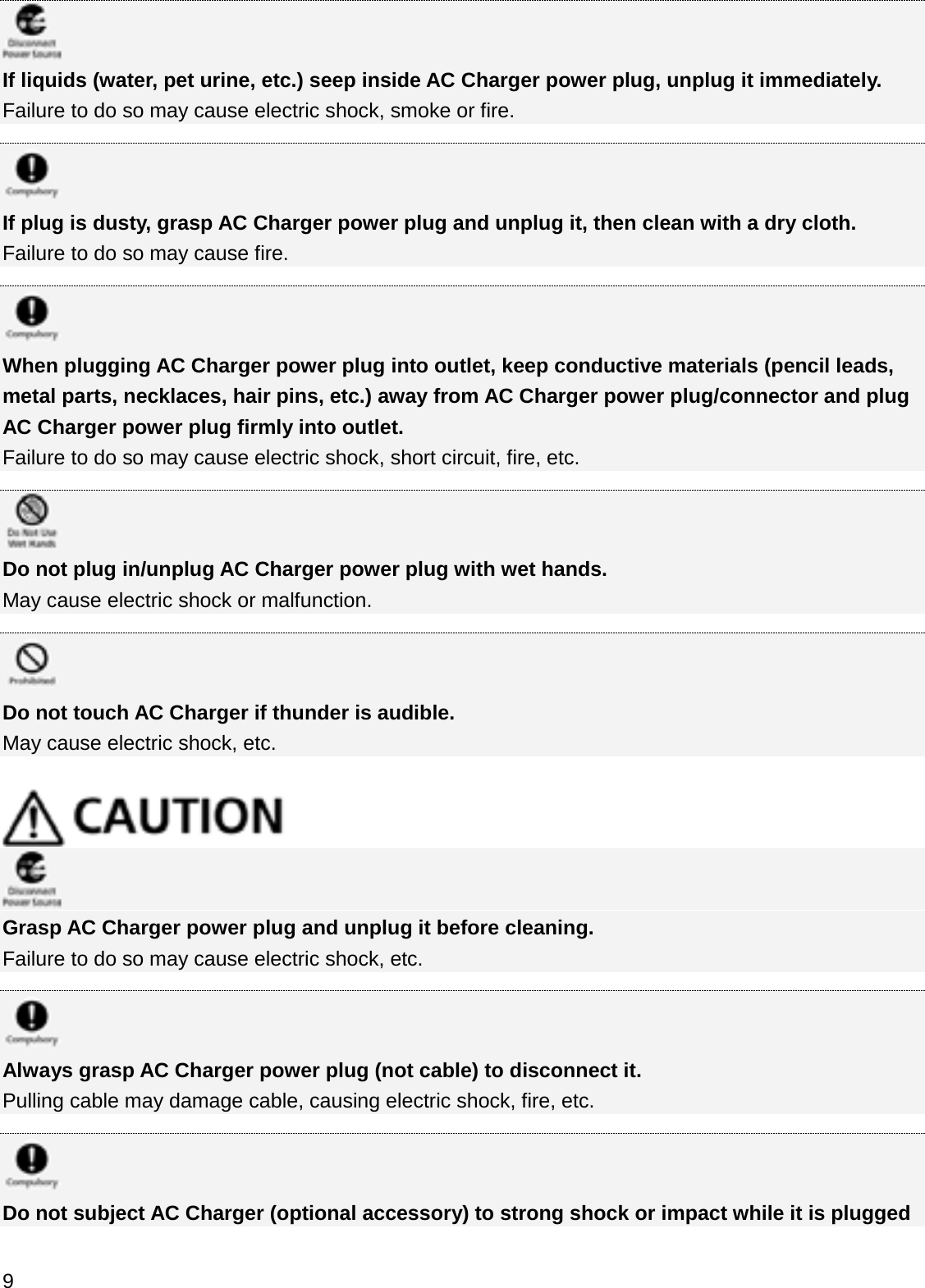 If liquids (water, pet urine, etc.) seep inside AC Charger power plug, unplug it immediately.Failure to do so may cause electric shock, smoke or fire.If plug is dusty, grasp AC Charger power plug and unplug it, then clean with a dry cloth.Failure to do so may cause fire.When plugging AC Charger power plug into outlet, keep conductive materials (pencil leads, metal parts, necklaces, hair pins, etc.) away from AC Charger power plug/connector and plug AC Charger power plug firmly into outlet.Failure to do so may cause electric shock, short circuit, fire, etc.Do not plug in/unplug AC Charger power plug with wet hands.May cause electric shock or malfunction.Do not touch AC Charger if thunder is audible.May cause electric shock, etc. Grasp AC Charger power plug and unplug it before cleaning.Failure to do so may cause electric shock, etc.Always grasp AC Charger power plug (not cable) to disconnect it.Pulling cable may damage cable, causing electric shock, fire, etc.Do not subject AC Charger (optional accessory) to strong shock or impact while it is plugged 9