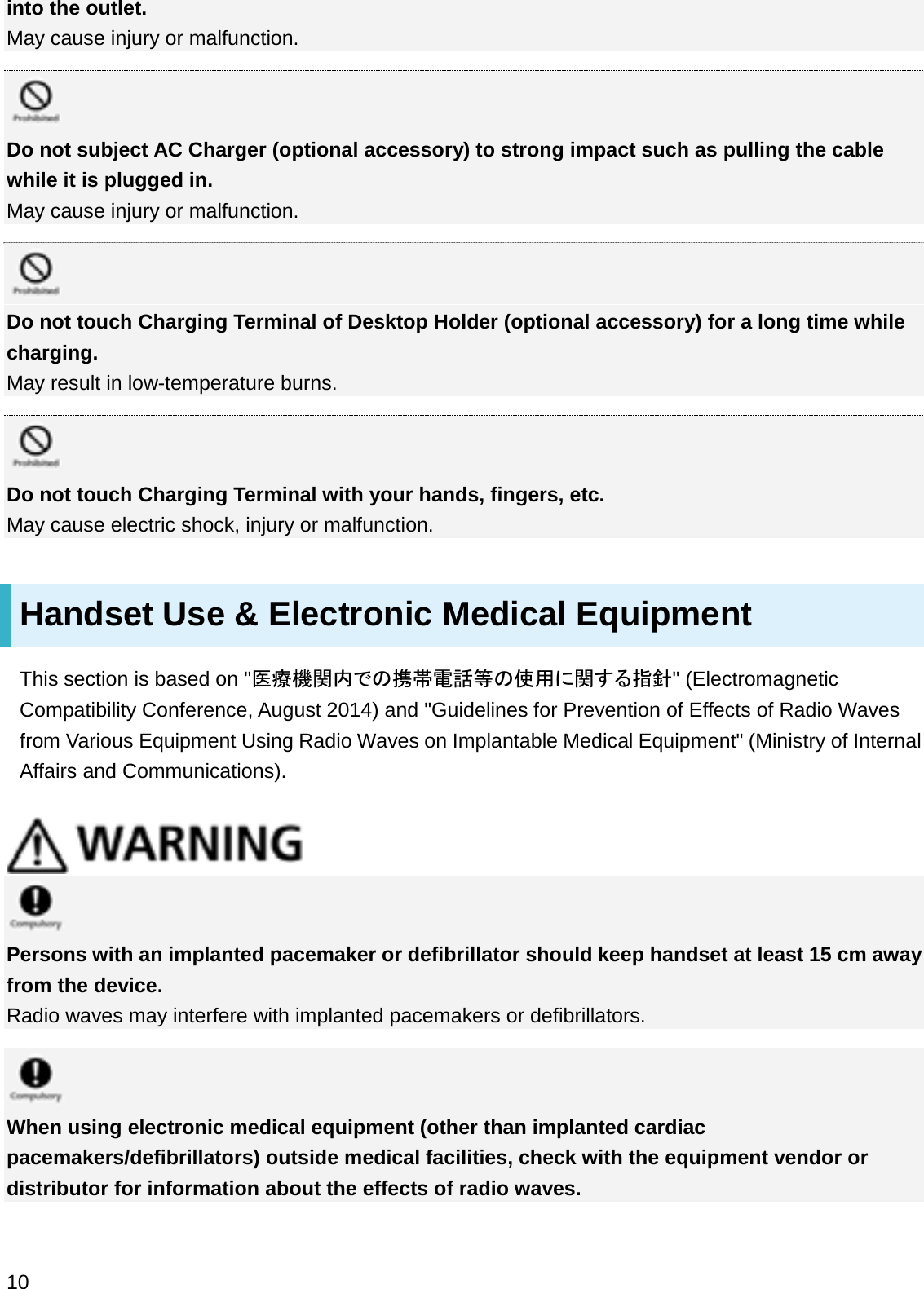 into the outlet.May cause injury or malfunction.Do not subject AC Charger (optional accessory) to strong impact such as pulling the cable while it is plugged in.May cause injury or malfunction.Do not touch Charging Terminal of Desktop Holder (optional accessory) for a long time while charging.May result in low-temperature burns.Do not touch Charging Terminal with your hands, fingers, etc.May cause electric shock, injury or malfunction.Handset Use &amp; Electronic Medical EquipmentThis section is based on &quot;་⒪ᶵ㛵ෆ䛷䛾ᦠᖏ㟁ヰ➼䛾౑⏝䛻㛵䛩䜛ᣦ㔪&quot; (Electromagnetic Compatibility Conference, August 2014) and &quot;Guidelines for Prevention of Effects of Radio Waves from Various Equipment Using Radio Waves on Implantable Medical Equipment&quot; (Ministry of Internal Affairs and Communications).Persons with an implanted pacemaker or defibrillator should keep handset at least 15 cm away from the device.Radio waves may interfere with implanted pacemakers or defibrillators.When using electronic medical equipment (other than implanted cardiac pacemakers/defibrillators) outside medical facilities, check with the equipment vendor or distributor for information about the effects of radio waves.10