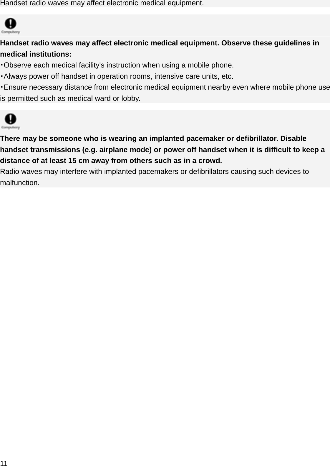 Handset radio waves may affect electronic medical equipment.Handset radio waves may affect electronic medical equipment. Observe these guidelines in medical institutions:䞉Observe each medical facility&apos;s instruction when using a mobile phone.䞉Always power off handset in operation rooms, intensive care units, etc.䞉Ensure necessary distance from electronic medical equipment nearby even where mobile phone use is permitted such as medical ward or lobby.There may be someone who is wearing an implanted pacemaker or defibrillator. Disable handset transmissions (e.g. airplane mode) or power off handset when it is difficult to keep a distance of at least 15 cm away from others such as in a crowd.Radio waves may interfere with implanted pacemakers or defibrillators causing such devices to malfunction.11