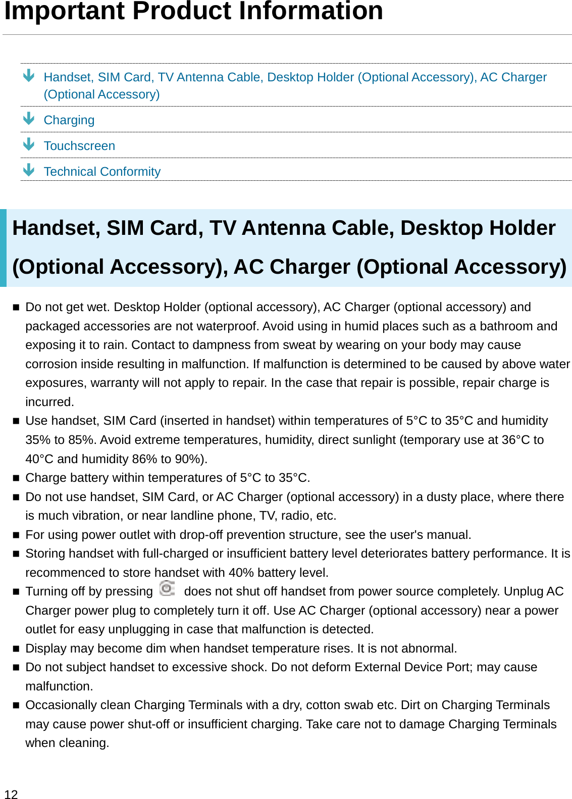 Important Product InformationÐHandset, SIM Card, TV Antenna Cable, Desktop Holder (Optional Accessory), AC Charger (Optional Accessory)ÐChargingÐTouchscreenÐTechnical ConformityHandset, SIM Card, TV Antenna Cable, Desktop Holder (Optional Accessory), AC Charger (Optional Accessory)Do not get wet. Desktop Holder (optional accessory), AC Charger (optional accessory) and packaged accessories are not waterproof. Avoid using in humid places such as a bathroom andexposing it to rain. Contact to dampness from sweat by wearing on your body may cause corrosion inside resulting in malfunction. If malfunction is determined to be caused by above water exposures, warranty will not apply to repair. In the case that repair is possible, repair charge is incurred.Use handset, SIM Card (inserted in handset) within temperatures of 5°C to 35°C and humidity 35% to 85%. Avoid extreme temperatures, humidity, direct sunlight (temporary use at 36°C to 40°C and humidity 86% to 90%).Charge battery within temperatures of 5°C to 35°C.Do not use handset, SIM Card, or AC Charger (optional accessory) in a dusty place, where there is much vibration, or near landline phone, TV, radio, etc.For using power outlet with drop-off prevention structure, see the user&apos;s manual.Storing handset with full-charged or insufficient battery level deteriorates battery performance. It is recommenced to store handset with 40% battery level.Turning off by pressing  does not shut off handset from power source completely. Unplug AC Charger power plug to completely turn it off. Use AC Charger (optional accessory) near a power outlet for easy unplugging in case that malfunction is detected.Display may become dim when handset temperature rises. It is not abnormal.Do not subject handset to excessive shock. Do not deform External Device Port; may cause malfunction.Occasionally clean Charging Terminals with a dry, cotton swab etc. Dirt on Charging Terminals may cause power shut-off or insufficient charging. Take care not to damage Charging Terminals when cleaning.12