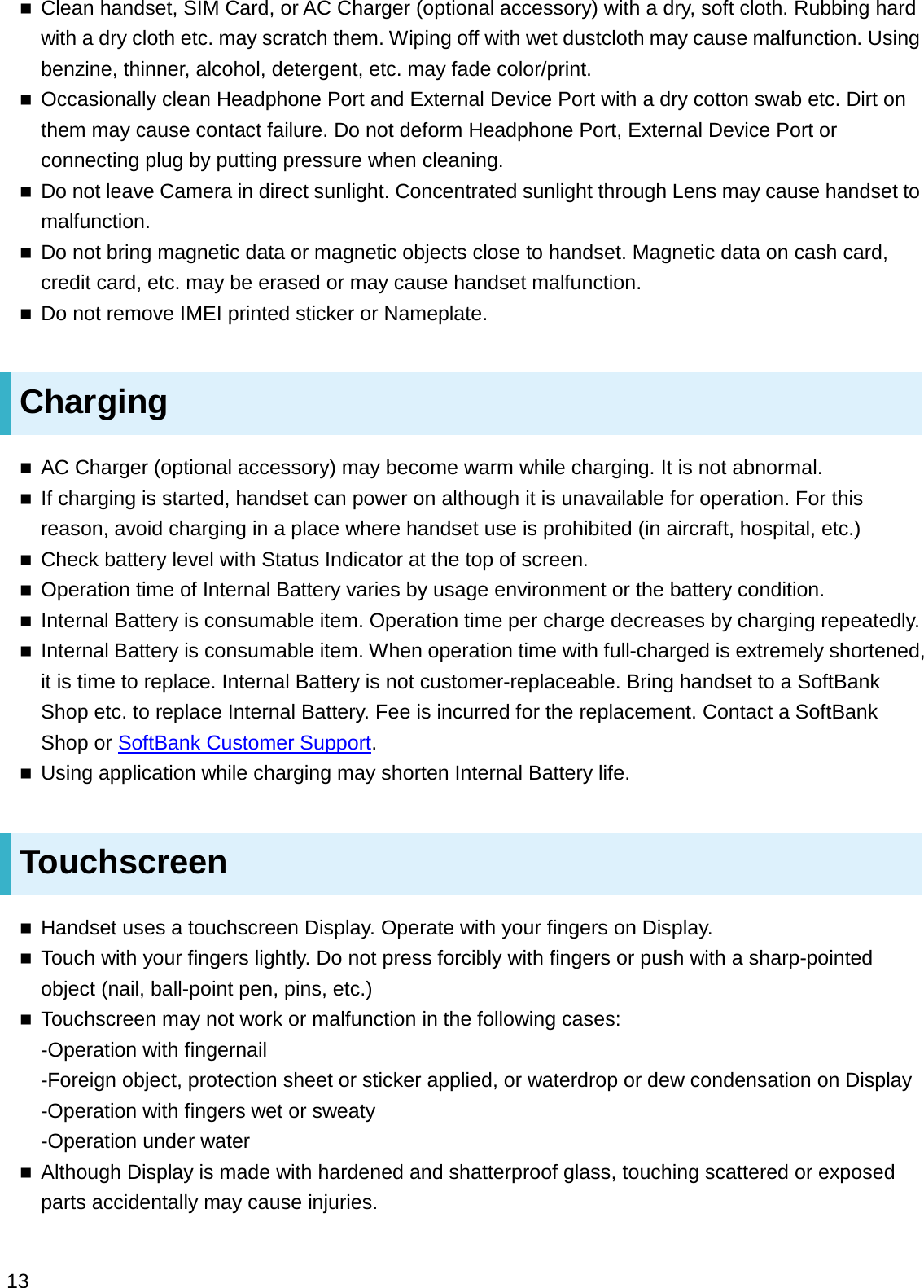 Clean handset, SIM Card, or AC Charger (optional accessory) with a dry, soft cloth. Rubbing hard with a dry cloth etc. may scratch them. Wiping off with wet dustcloth may cause malfunction. Using benzine, thinner, alcohol, detergent, etc. may fade color/print.Occasionally clean Headphone Port and External Device Port with a dry cotton swab etc. Dirt on them may cause contact failure. Do not deform Headphone Port, External Device Port or connecting plug by putting pressure when cleaning.Do not leave Camera in direct sunlight. Concentrated sunlight through Lens may cause handset to malfunction.Do not bring magnetic data or magnetic objects close to handset. Magnetic data on cash card, credit card, etc. may be erased or may cause handset malfunction.Do not remove IMEI printed sticker or Nameplate.ChargingAC Charger (optional accessory) may become warm while charging. It is not abnormal.If charging is started, handset can power on although it is unavailable for operation. For this reason, avoid charging in a place where handset use is prohibited (in aircraft, hospital, etc.)Check battery level with Status Indicator at the top of screen.Operation time of Internal Battery varies by usage environment or the battery condition.Internal Battery is consumable item. Operation time per charge decreases by charging repeatedly.Internal Battery is consumable item. When operation time with full-charged is extremely shortened, it is time to replace. Internal Battery is not customer-replaceable. Bring handset to a SoftBank Shop etc. to replace Internal Battery. Fee is incurred for the replacement. Contact a SoftBank Shop or SoftBank Customer Support.Using application while charging may shorten Internal Battery life.TouchscreenHandset uses a touchscreen Display. Operate with your fingers on Display.Touch with your fingers lightly. Do not press forcibly with fingers or push with a sharp-pointed object (nail, ball-point pen, pins, etc.)Touchscreen may not work or malfunction in the following cases:   -Operation with fingernail-Foreign object, protection sheet or sticker applied, or waterdrop or dew condensation on Display-Operation with fingers wet or sweaty-Operation under waterAlthough Display is made with hardened and shatterproof glass, touching scattered or exposed parts accidentally may cause injuries.13