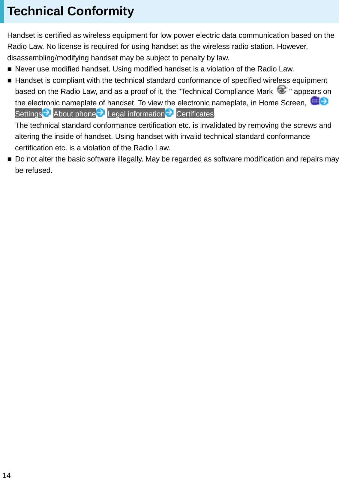 Technical ConformityHandset is certified as wireless equipment for low power electric data communication based on the Radio Law. No license is required for using handset as the wireless radio station. However, disassembling/modifying handset may be subject to penalty by law.Never use modified handset. Using modified handset is a violation of the Radio Law.Handset is compliant with the technical standard conformance of specified wireless equipment based on the Radio Law, and as a proof of it, the &quot;Technical Compliance Mark &quot; appears on the electronic nameplate of handset. To view the electronic nameplate, in Home Screen, Settings About phone Legal information Certificates.The technical standard conformance certification etc. is invalidated by removing the screws and altering the inside of handset. Using handset with invalid technical standard conformance certification etc. is a violation of the Radio Law.Do not alter the basic software illegally. May be regarded as software modification and repairs may be refused.14