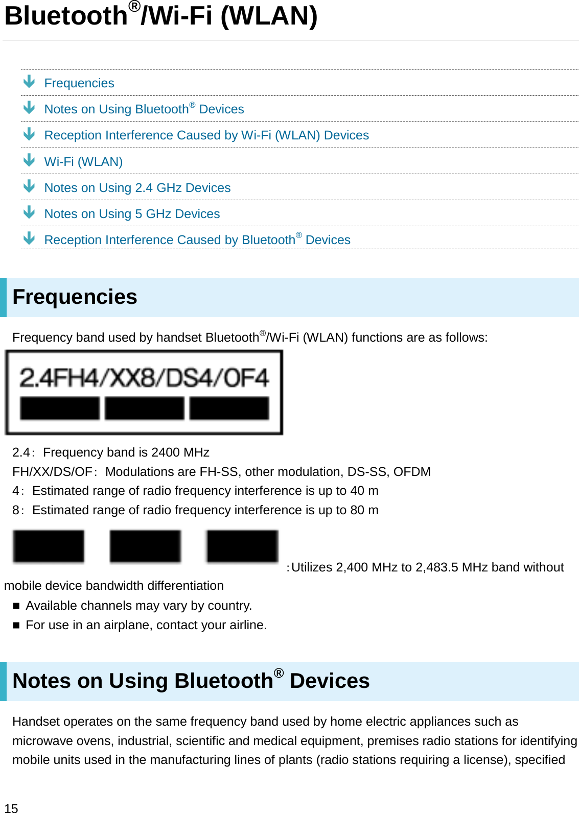 Bluetooth®/Wi-Fi (WLAN)ÐFrequenciesÐNotes on Using Bluetooth®DevicesÐReception Interference Caused by Wi-Fi (WLAN) DevicesÐWi-Fi (WLAN)ÐNotes on Using 2.4 GHz DevicesÐNotes on Using 5 GHz DevicesÐReception Interference Caused by Bluetooth®DevicesFrequenciesFrequency band used by handset Bluetooth®/Wi-Fi (WLAN) functions are as follows:2.4䠖Frequency band is 2400 MHzFH/XX/DS/OF䠖Modulations are FH-SS, other modulation, DS-SS, OFDM4䠖Estimated range of radio frequency interference is up to 40 m8䠖Estimated range of radio frequency interference is up to 80 m䠖Utilizes 2,400 MHz to 2,483.5 MHz band without mobile device bandwidth differentiationAvailable channels may vary by country.For use in an airplane, contact your airline.Notes on Using Bluetooth®DevicesHandset operates on the same frequency band used by home electric appliances such as microwave ovens, industrial, scientific and medical equipment, premises radio stations for identifying mobile units used in the manufacturing lines of plants (radio stations requiring a license), specified 15