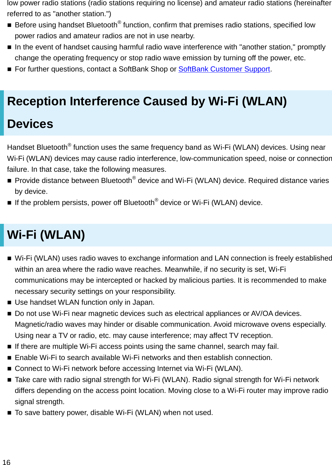 low power radio stations (radio stations requiring no license) and amateur radio stations (hereinafter referred to as &quot;another station.&quot;)Before using handset Bluetooth®function, confirm that premises radio stations, specified low power radios and amateur radios are not in use nearby.In the event of handset causing harmful radio wave interference with &quot;another station,&quot; promptly change the operating frequency or stop radio wave emission by turning off the power, etc.For further questions, contact a SoftBank Shop or SoftBank Customer Support.Reception Interference Caused by Wi-Fi (WLAN) DevicesHandset Bluetooth®function uses the same frequency band as Wi-Fi (WLAN) devices. Using near Wi-Fi (WLAN) devices may cause radio interference, low-communication speed, noise or connection failure. In that case, take the following measures.Provide distance between Bluetooth®device and Wi-Fi (WLAN) device. Required distance varies by device.If the problem persists, power off Bluetooth®device or Wi-Fi (WLAN) device.Wi-Fi (WLAN)Wi-Fi (WLAN) uses radio waves to exchange information and LAN connection is freely established within an area where the radio wave reaches. Meanwhile, if no security is set, Wi-Fi communications may be intercepted or hacked by malicious parties. It is recommended to make necessary security settings on your responsibility.Use handset WLAN function only in Japan.Do not use Wi-Fi near magnetic devices such as electrical appliances or AV/OA devices. Magnetic/radio waves may hinder or disable communication. Avoid microwave ovens especially. Using near a TV or radio, etc. may cause interference; may affect TV reception.If there are multiple Wi-Fi access points using the same channel, search may fail. Enable Wi-Fi to search available Wi-Fi networks and then establish connection.Connect to Wi-Fi network before accessing Internet via Wi-Fi (WLAN).Take care with radio signal strength for Wi-Fi (WLAN). Radio signal strength for Wi-Fi network differs depending on the access point location. Moving close to a Wi-Fi router may improve radio signal strength.To save battery power, disable Wi-Fi (WLAN) when not used.16