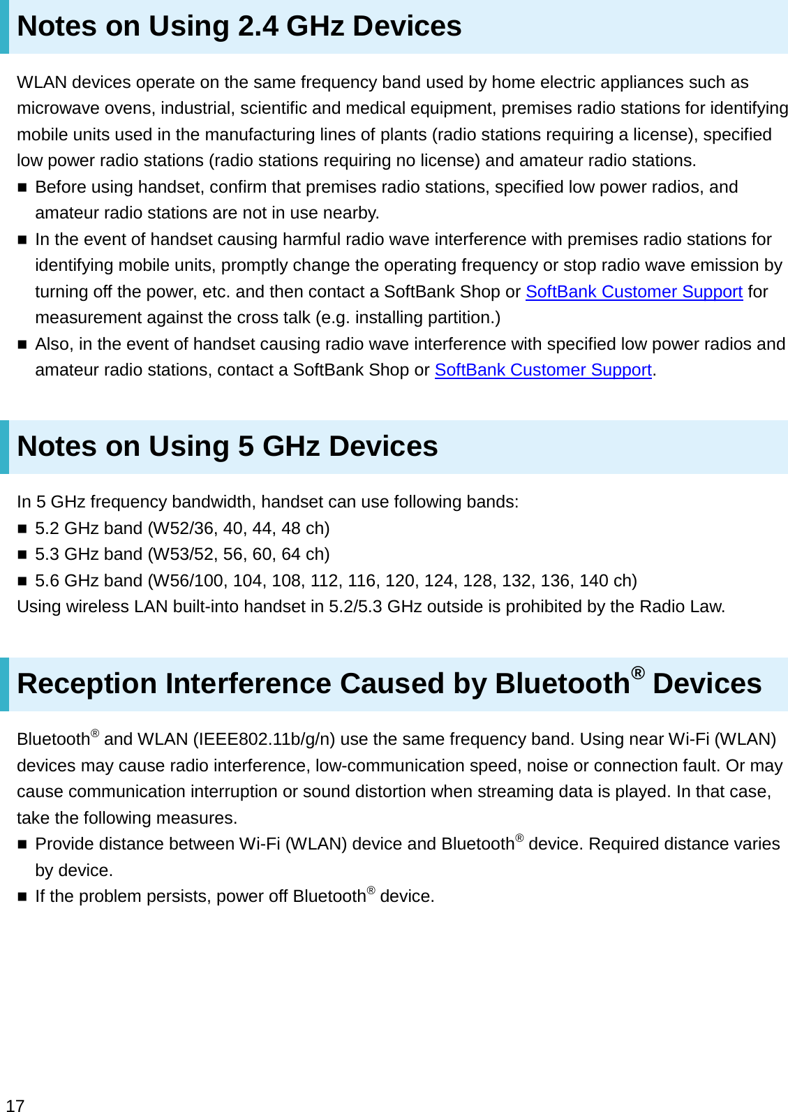 Notes on Using 2.4 GHz DevicesWLAN devices operate on the same frequency band used by home electric appliances such as microwave ovens, industrial, scientific and medical equipment, premises radio stations for identifying mobile units used in the manufacturing lines of plants (radio stations requiring a license), specified low power radio stations (radio stations requiring no license) and amateur radio stations.Before using handset, confirm that premises radio stations, specified low power radios, and amateur radio stations are not in use nearby.In the event of handset causing harmful radio wave interference with premises radio stations for identifying mobile units, promptly change the operating frequency or stop radio wave emission by turning off the power, etc. and then contact a SoftBank Shop or SoftBank Customer Support for measurement against the cross talk (e.g. installing partition.)Also, in the event of handset causing radio wave interference with specified low power radios and amateur radio stations, contact a SoftBank Shop or SoftBank Customer Support.Notes on Using 5 GHz DevicesIn 5 GHz frequency bandwidth, handset can use following bands:5.2 GHz band (W52/36, 40, 44, 48 ch)5.3 GHz band (W53/52, 56, 60, 64 ch)5.6 GHz band (W56/100, 104, 108, 112, 116, 120, 124, 128, 132, 136, 140 ch)Using wireless LAN built-into handset in 5.2/5.3 GHz outside is prohibited by the Radio Law.Reception Interference Caused by Bluetooth®DevicesBluetooth®and WLAN (IEEE802.11b/g/n) use the same frequency band. Using near Wi-Fi (WLAN) devices may cause radio interference, low-communication speed, noise or connection fault. Or may cause communication interruption or sound distortion when streaming data is played. In that case, take the following measures.Provide distance between Wi-Fi (WLAN) device and Bluetooth®device. Required distance varies by device.If the problem persists, power off Bluetooth®device.17