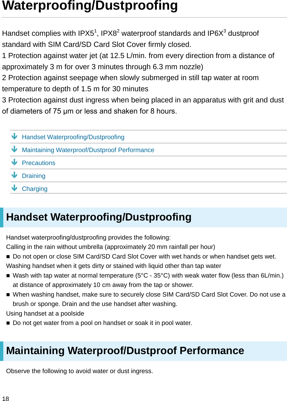 Waterproofing/DustproofingHandset complies with IPX51, IPX82waterproof standards and IP6X3dustproof standard with SIM Card/SD Card Slot Cover firmly closed.1 Protection against water jet (at 12.5 L/min. from every direction from a distance of approximately 3 m for over 3 minutes through 6.3 mm nozzle)2 Protection against seepage when slowly submerged in still tap water at room temperature to depth of 1.5 m for 30 minutes3 Protection against dust ingress when being placed in an apparatus with grit and dust RIGLDPHWHUVRIȝPRUOHVVDQGVKDNHQIRUKRXUVÐHandset Waterproofing/DustproofingÐMaintaining Waterproof/Dustproof PerformanceÐPrecautionsÐDrainingÐChargingHandset Waterproofing/DustproofingHandset waterproofing/dustproofing provides the following: Calling in the rain without umbrella (approximately 20 mm rainfall per hour)Do not open or close SIM Card/SD Card Slot Cover with wet hands or when handset gets wet.Washing handset when it gets dirty or stained with liquid other than tap waterWash with tap water at normal temperature (5°C - 35°C) with weak water flow (less than 6L/min.) at distance of approximately 10 cm away from the tap or shower.When washing handset, make sure to securely close SIM Card/SD Card Slot Cover. Do not use a brush or sponge. Drain and the use handset after washing.Using handset at a poolsideDo not get water from a pool on handset or soak it in pool water.Maintaining Waterproof/Dustproof PerformanceObserve the following to avoid water or dust ingress.18