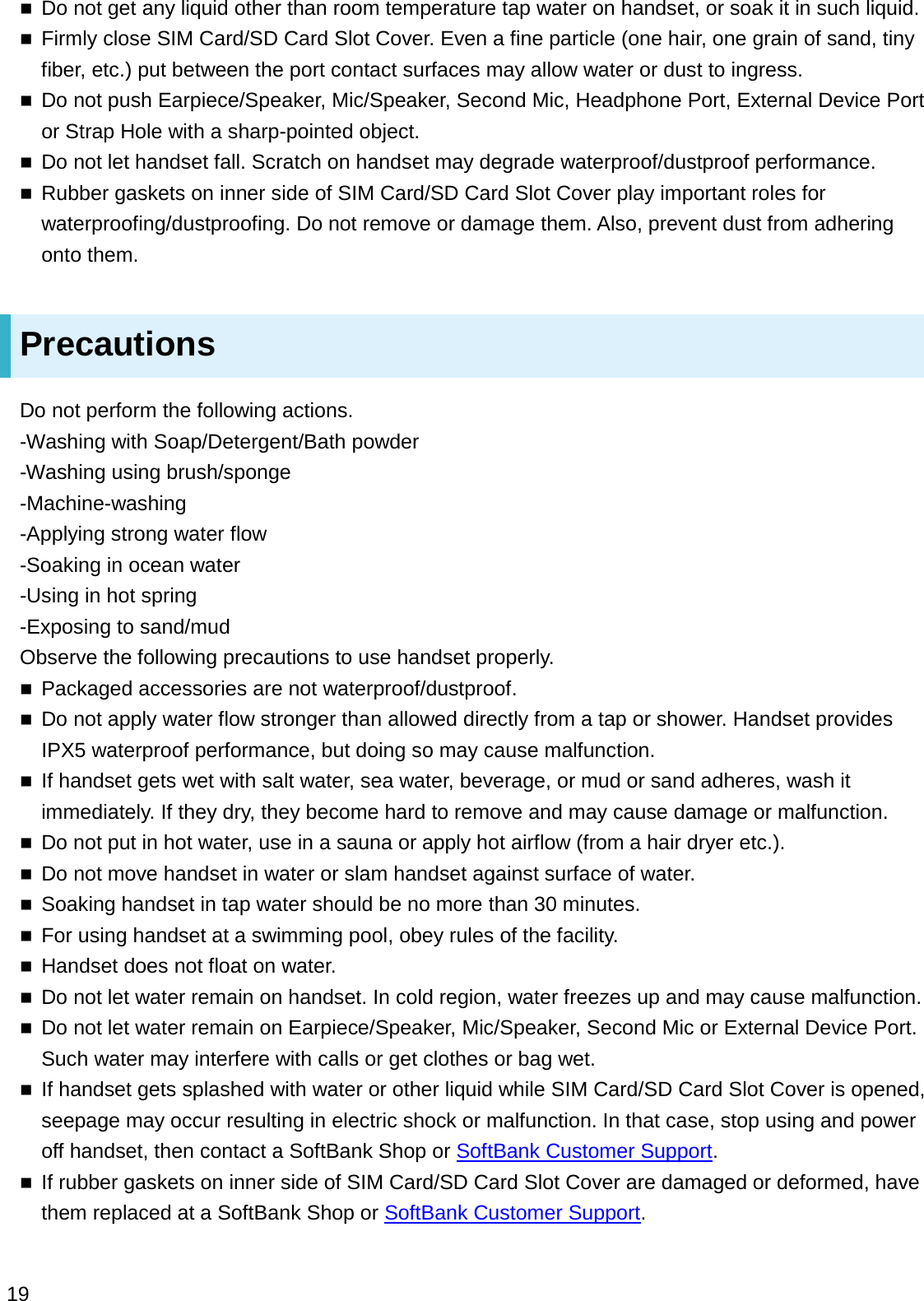 Do not get any liquid other than room temperature tap water on handset, or soak it in such liquid.Firmly close SIM Card/SD Card Slot Cover. Even a fine particle (one hair, one grain of sand, tiny fiber, etc.) put between the port contact surfaces may allow water or dust to ingress.Do not push Earpiece/Speaker, Mic/Speaker, Second Mic, Headphone Port, External Device Port or Strap Hole with a sharp-pointed object.Do not let handset fall. Scratch on handset may degrade waterproof/dustproof performance.Rubber gaskets on inner side of SIM Card/SD Card Slot Cover play important roles for waterproofing/dustproofing. Do not remove or damage them. Also, prevent dust from adhering onto them.PrecautionsDo not perform the following actions.-Washing with Soap/Detergent/Bath powder-Washing using brush/sponge-Machine-washing-Applying strong water flow-Soaking in ocean water-Using in hot spring-Exposing to sand/mudObserve the following precautions to use handset properly.Packaged accessories are not waterproof/dustproof.Do not apply water flow stronger than allowed directly from a tap or shower. Handset provides IPX5 waterproof performance, but doing so may cause malfunction.If handset gets wet with salt water, sea water, beverage, or mud or sand adheres, wash it immediately. If they dry, they become hard to remove and may cause damage or malfunction.Do not put in hot water, use in a sauna or apply hot airflow (from a hair dryer etc.).Do not move handset in water or slam handset against surface of water.Soaking handset in tap water should be no more than 30 minutes.For using handset at a swimming pool, obey rules of the facility.Handset does not float on water.Do not let water remain on handset. In cold region, water freezes up and may cause malfunction.Do not let water remain on Earpiece/Speaker, Mic/Speaker, Second Mic or External Device Port. Such water may interfere with calls or get clothes or bag wet.If handset gets splashed with water or other liquid while SIM Card/SD Card Slot Cover is opened, seepage may occur resulting in electric shock or malfunction. In that case, stop using and power off handset, then contact a SoftBank Shop or SoftBank Customer Support.If rubber gaskets on inner side of SIM Card/SD Card Slot Cover are damaged or deformed, have them replaced at a SoftBank Shop or SoftBank Customer Support.19