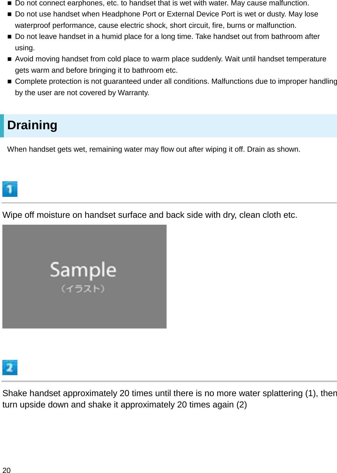 Do not connect earphones, etc. to handset that is wet with water. May cause malfunction.Do not use handset when Headphone Port or External Device Port is wet or dusty. May lose waterproof performance, cause electric shock, short circuit, fire, burns or malfunction.Do not leave handset in a humid place for a long time. Take handset out from bathroom after using.Avoid moving handset from cold place to warm place suddenly. Wait until handset temperature gets warm and before bringing it to bathroom etc.Complete protection is not guaranteed under all conditions. Malfunctions due to improper handling by the user are not covered by Warranty.DrainingWhen handset gets wet, remaining water may flow out after wiping it off. Drain as shown.Wipe off moisture on handset surface and back side with dry, clean cloth etc.Shake handset approximately 20 times until there is no more water splattering (1), then turn upside down and shake it approximately 20 times again (2)20