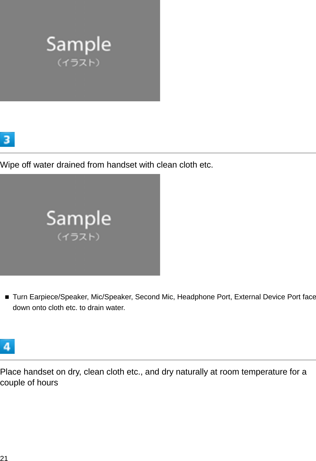 Wipe off water drained from handset with clean cloth etc.Turn Earpiece/Speaker, Mic/Speaker, Second Mic, Headphone Port, External Device Port face down onto cloth etc. to drain water.Place handset on dry, clean cloth etc., and dry naturally at room temperature for a couple of hours21