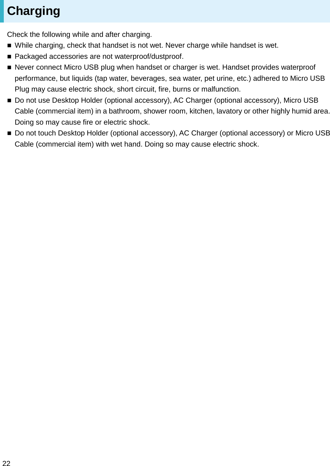 ChargingCheck the following while and after charging.While charging, check that handset is not wet. Never charge while handset is wet.Packaged accessories are not waterproof/dustproof.Never connect Micro USB plug when handset or charger is wet. Handset provides waterproof performance, but liquids (tap water, beverages, sea water, pet urine, etc.) adhered to Micro USB Plug may cause electric shock, short circuit, fire, burns or malfunction.Do not use Desktop Holder (optional accessory), AC Charger (optional accessory), Micro USB Cable (commercial item) in a bathroom, shower room, kitchen, lavatory or other highly humid area. Doing so may cause fire or electric shock.Do not touch Desktop Holder (optional accessory), AC Charger (optional accessory) or Micro USB Cable (commercial item) with wet hand. Doing so may cause electric shock.22