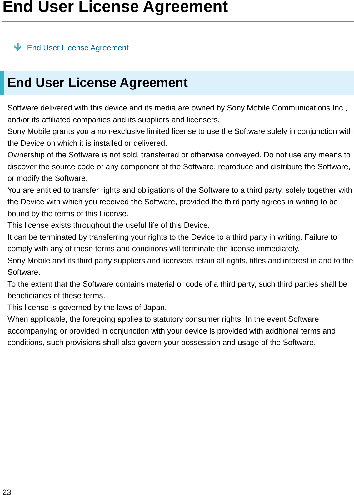 End User License AgreementÐEnd User License AgreementEnd User License AgreementSoftware delivered with this device and its media are owned by Sony Mobile Communications Inc., and/or its affiliated companies and its suppliers and licensers.Sony Mobile grants you a non-exclusive limited license to use the Software solely in conjunction with the Device on which it is installed or delivered.Ownership of the Software is not sold, transferred or otherwise conveyed. Do not use any means to discover the source code or any component of the Software, reproduce and distribute the Software, or modify the Software.You are entitled to transfer rights and obligations of the Software to a third party, solely together with the Device with which you received the Software, provided the third party agrees in writing to be bound by the terms of this License.This license exists throughout the useful life of this Device.It can be terminated by transferring your rights to the Device to a third party in writing. Failure to comply with any of these terms and conditions will terminate the license immediately.Sony Mobile and its third party suppliers and licensers retain all rights, titles and interest in and to the Software.To the extent that the Software contains material or code of a third party, such third parties shall be beneficiaries of these terms.This license is governed by the laws of Japan.When applicable, the foregoing applies to statutory consumer rights. In the event Software accompanying or provided in conjunction with your device is provided with additional terms and conditions, such provisions shall also govern your possession and usage of the Software.23