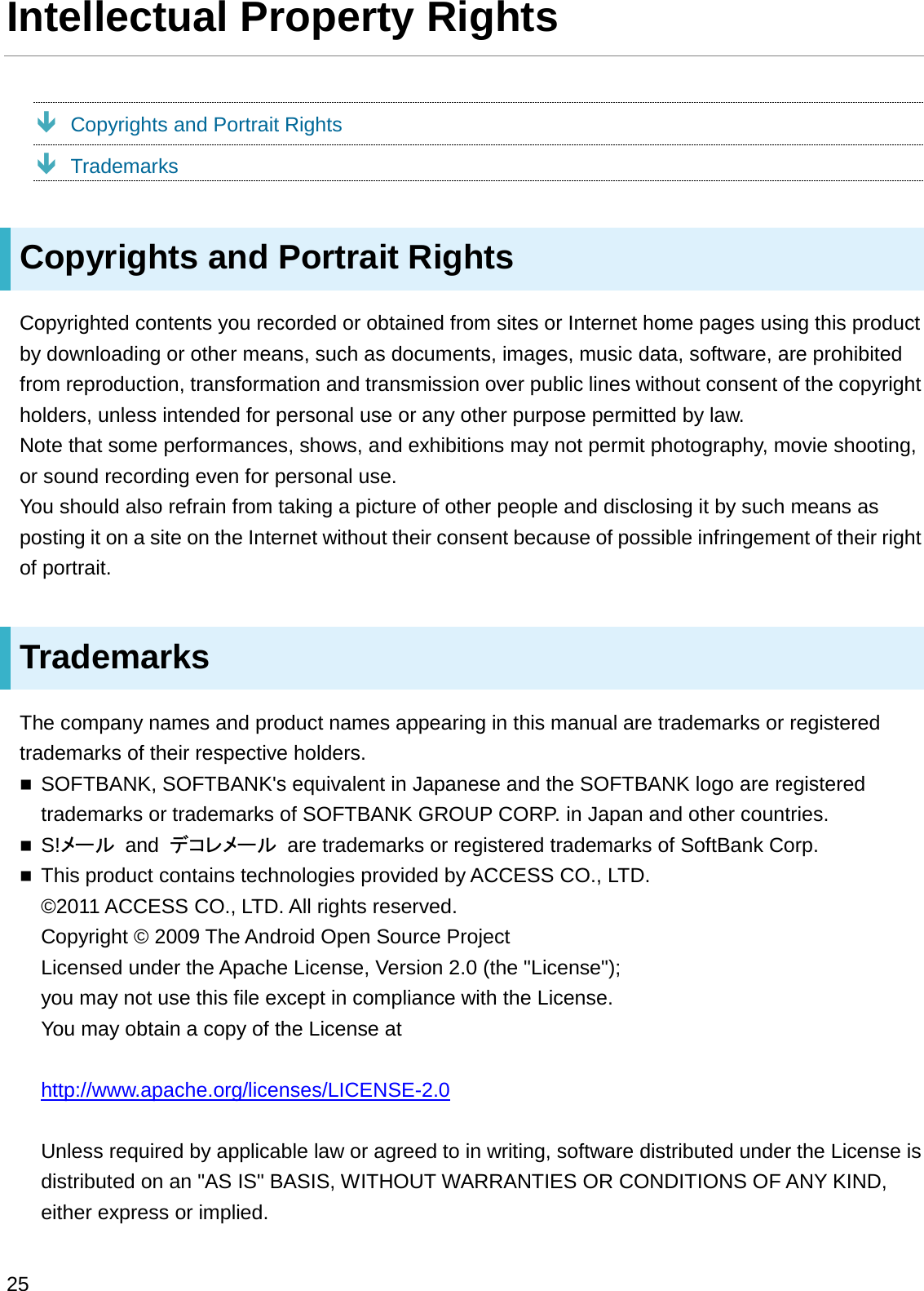 Intellectual Property RightsÐCopyrights and Portrait RightsÐTrademarksCopyrights and Portrait RightsCopyrighted contents you recorded or obtained from sites or Internet home pages using this product by downloading or other means, such as documents, images, music data, software, are prohibited from reproduction, transformation and transmission over public lines without consent of the copyright holders, unless intended for personal use or any other purpose permitted by law.Note that some performances, shows, and exhibitions may not permit photography, movie shooting, or sound recording even for personal use.You should also refrain from taking a picture of other people and disclosing it by such means as posting it on a site on the Internet without their consent because of possible infringement of their right of portrait.TrademarksThe company names and product names appearing in this manual are trademarks or registered trademarks of their respective holders.SOFTBANK, SOFTBANK&apos;s equivalent in Japanese and the SOFTBANK logo are registered trademarks or trademarks of SOFTBANK GROUP CORP. in Japan and other countries.S!䝯䞊䝹 and  䝕䝁䝺䝯䞊䝹 are trademarks or registered trademarks of SoftBank Corp.This product contains technologies provided by ACCESS CO., LTD.©2011 ACCESS CO., LTD. All rights reserved.Copyright © 2009 The Android Open Source ProjectLicensed under the Apache License, Version 2.0 (the &quot;License&quot;);you may not use this file except in compliance with the License.You may obtain a copy of the License athttp://www.apache.org/licenses/LICENSE-2.0Unless required by applicable law or agreed to in writing, software distributed under the License is distributed on an &quot;AS IS&quot; BASIS, WITHOUT WARRANTIES OR CONDITIONS OF ANY KIND, either express or implied.25