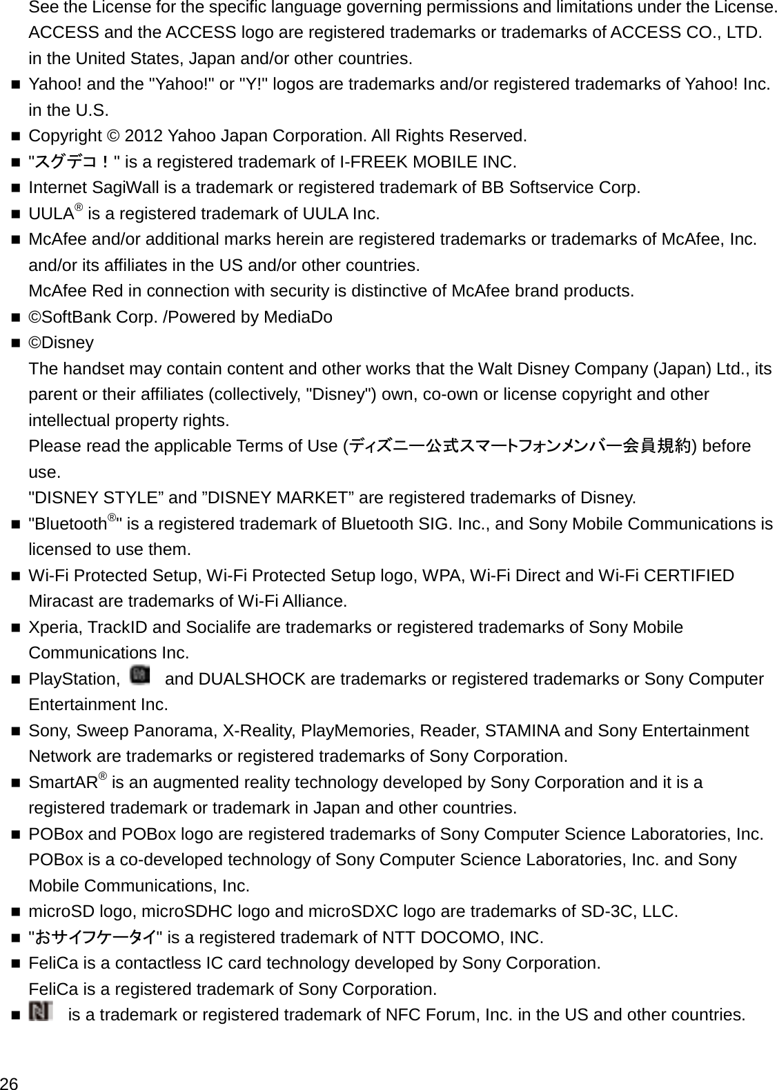 See the License for the specific language governing permissions and limitations under the License.ACCESS and the ACCESS logo are registered trademarks or trademarks of ACCESS CO., LTD. in the United States, Japan and/or other countries.Yahoo! and the &quot;Yahoo!&quot; or &quot;Y!&quot; logos are trademarks and/or registered trademarks of Yahoo! Inc. in the U.S.Copyright © 2012 Yahoo Japan Corporation. All Rights Reserved.&quot;䝇䜾䝕䝁䟿&quot; is a registered trademark of I-FREEK MOBILE INC.Internet SagiWall is a trademark or registered trademark of BB Softservice Corp.UULA®is a registered trademark of UULA Inc.McAfee and/or additional marks herein are registered trademarks or trademarks of McAfee, Inc. and/or its affiliates in the US and/or other countries.McAfee Red in connection with security is distinctive of McAfee brand products.©SoftBank Corp. /Powered by MediaDo©DisneyThe handset may contain content and other works that the Walt Disney Company (Japan) Ltd., its parent or their affiliates (collectively, &quot;Disney&quot;) own, co-own or license copyright and other intellectual property rights.Please read the applicable Terms of Use (䝕䜱䝈䝙䞊බᘧ䝇䝬䞊䝖䝣䜷䞁䝯䞁䝞䞊఍ဨつ⣙)before use.&quot;DISNEY STYLE” and ”DISNEY MARKET” are registered trademarks of Disney.&quot;Bluetooth®&quot; is a registered trademark of Bluetooth SIG. Inc., and Sony Mobile Communications is licensed to use them.Wi-Fi Protected Setup, Wi-Fi Protected Setup logo, WPA, Wi-Fi Direct and Wi-Fi CERTIFIED Miracast are trademarks of Wi-Fi Alliance.Xperia, TrackID and Socialife are trademarks or registered trademarks of Sony Mobile Communications Inc.PlayStation,  and DUALSHOCK are trademarks or registered trademarks or Sony Computer Entertainment Inc.Sony, Sweep Panorama, X-Reality, PlayMemories, Reader, STAMINA and Sony Entertainment Network are trademarks or registered trademarks of Sony Corporation.SmartAR®is an augmented reality technology developed by Sony Corporation and it is a registered trademark or trademark in Japan and other countries.POBox and POBox logo are registered trademarks of Sony Computer Science Laboratories, Inc. POBox is a co-developed technology of Sony Computer Science Laboratories, Inc. and Sony Mobile Communications, Inc.microSD logo, microSDHC logo and microSDXC logo are trademarks of SD-3C, LLC.&quot;䛚䝃䜲䝣䜿䞊䝍䜲&quot; is a registered trademark of NTT DOCOMO, INC.FeliCa is a contactless IC card technology developed by Sony Corporation.FeliCa is a registered trademark of Sony Corporation.is a trademark or registered trademark of NFC Forum, Inc. in the US and other countries.26