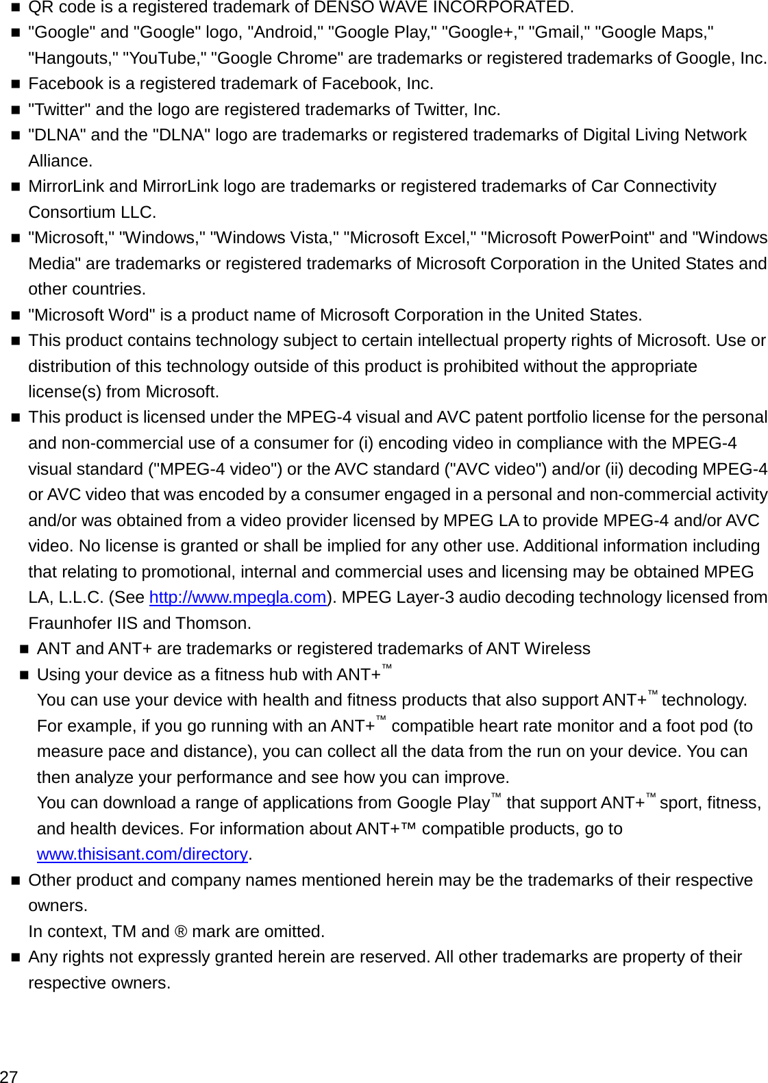 QR code is a registered trademark of DENSO WAVE INCORPORATED.&quot;Google&quot; and &quot;Google&quot; logo, &quot;Android,&quot; &quot;Google Play,&quot; &quot;Google+,&quot; &quot;Gmail,&quot; &quot;Google Maps,&quot; &quot;Hangouts,&quot; &quot;YouTube,&quot; &quot;Google Chrome&quot; are trademarks or registered trademarks of Google, Inc.Facebook is a registered trademark of Facebook, Inc.&quot;Twitter&quot; and the logo are registered trademarks of Twitter, Inc.&quot;DLNA&quot; and the &quot;DLNA&quot; logo are trademarks or registered trademarks of Digital Living Network Alliance.MirrorLink and MirrorLink logo are trademarks or registered trademarks of Car Connectivity Consortium LLC.&quot;Microsoft,&quot; &quot;Windows,&quot; &quot;Windows Vista,&quot; &quot;Microsoft Excel,&quot; &quot;Microsoft PowerPoint&quot; and &quot;Windows Media&quot; are trademarks or registered trademarks of Microsoft Corporation in the United States and other countries.&quot;Microsoft Word&quot; is a product name of Microsoft Corporation in the United States.This product contains technology subject to certain intellectual property rights of Microsoft. Use or distribution of this technology outside of this product is prohibited without the appropriate license(s) from Microsoft.This product is licensed under the MPEG-4 visual and AVC patent portfolio license for the personal and non-commercial use of a consumer for (i) encoding video in compliance with the MPEG-4visual standard (&quot;MPEG-4 video&quot;) or the AVC standard (&quot;AVC video&quot;) and/or (ii) decoding MPEG-4or AVC video that was encoded by a consumer engaged in a personal and non-commercial activity and/or was obtained from a video provider licensed by MPEG LA to provide MPEG-4 and/or AVC video. No license is granted or shall be implied for any other use. Additional information including that relating to promotional, internal and commercial uses and licensing may be obtained MPEG LA, L.L.C. (See http://www.mpegla.com). MPEG Layer-3 audio decoding technology licensed from Fraunhofer IIS and Thomson.ANT and ANT+ are trademarks or registered trademarks of ANT WirelessUsing your device as a fitness hub with ANT+™You can use your device with health and fitness products that also support ANT+™technology. For example, if you go running with an ANT+™compatible heart rate monitor and a foot pod (to measure pace and distance), you can collect all the data from the run on your device. You can then analyze your performance and see how you can improve.You can download a range of applications from Google Play™that support ANT+™sport, fitness, and health devices. For information about ANT+™ compatible products, go to www.thisisant.com/directory.Other product and company names mentioned herein may be the trademarks of their respective owners.In context, TM and ® mark are omitted.Any rights not expressly granted herein are reserved. All other trademarks are property of their respective owners.27