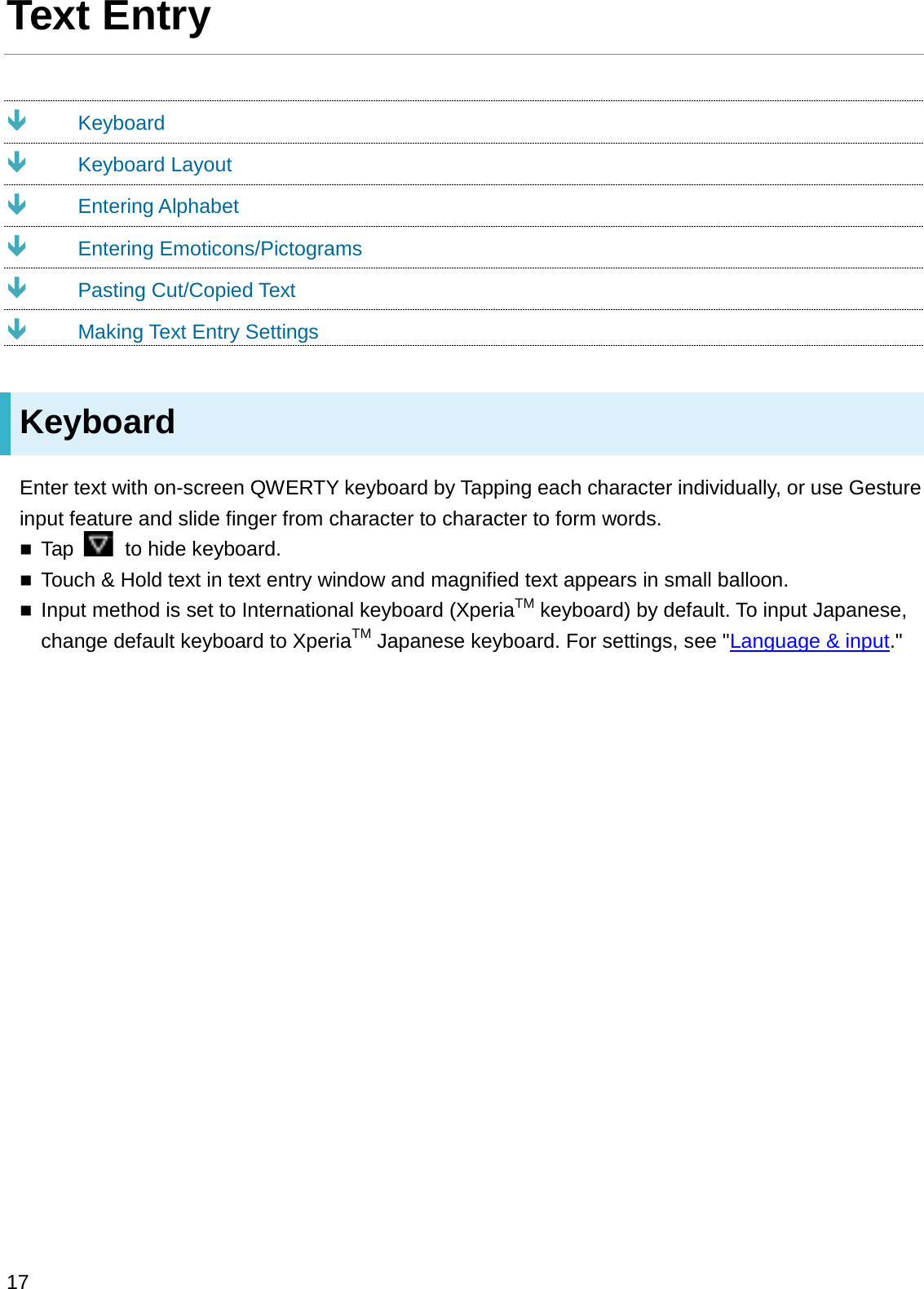 Text EntryÐKeyboardÐKeyboard LayoutÐEntering AlphabetÐEntering Emoticons/PictogramsÐPasting Cut/Copied TextÐMaking Text Entry SettingsKeyboardEnter text with on-screen QWERTY keyboard by Tapping each character individually, or use Gesture input feature and slide finger from character to character to form words.Tap  to hide keyboard.Touch &amp; Hold text in text entry window and magnified text appears in small balloon.Input method is set to International keyboard (XperiaTM keyboard) by default. To input Japanese, change default keyboard to XperiaTM Japanese keyboard. For settings, see &quot;Language &amp; input.&quot;17