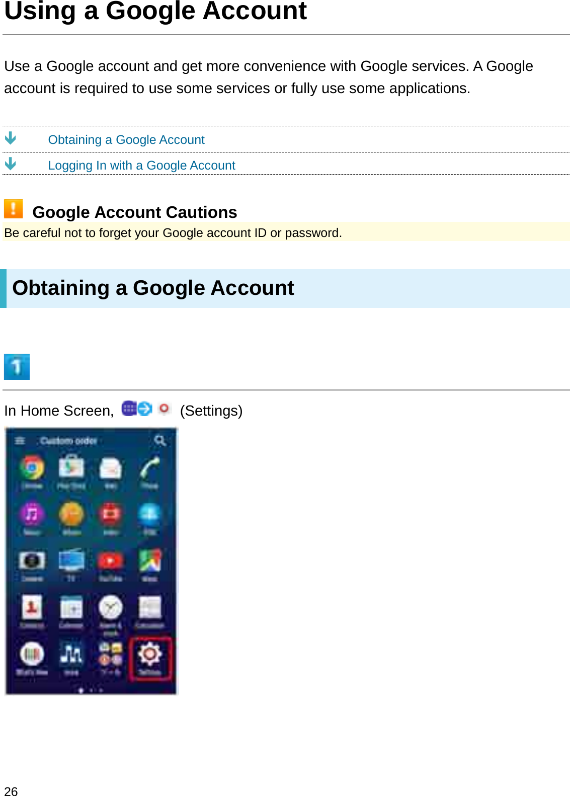 Using a Google AccountUse a Google account and get more convenience with Google services. A Google account is required to use some services or fully use some applications.ÐObtaining a Google AccountÐLogging In with a Google AccountGoogle Account CautionsBe careful not to forget your Google account ID or password.Obtaining a Google AccountIn Home Screen,  (Settings)26