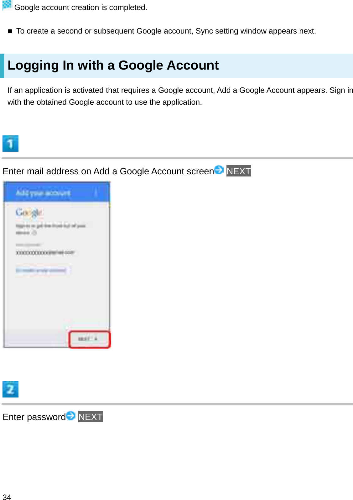 Google account creation is completed.To create a second or subsequent Google account, Sync setting window appears next.Logging In with a Google AccountIf an application is activated that requires a Google account, Add a Google Account appears. Sign in with the obtained Google account to use the application.Enter mail address on Add a Google Account screen NEXTEnter password NEXT34