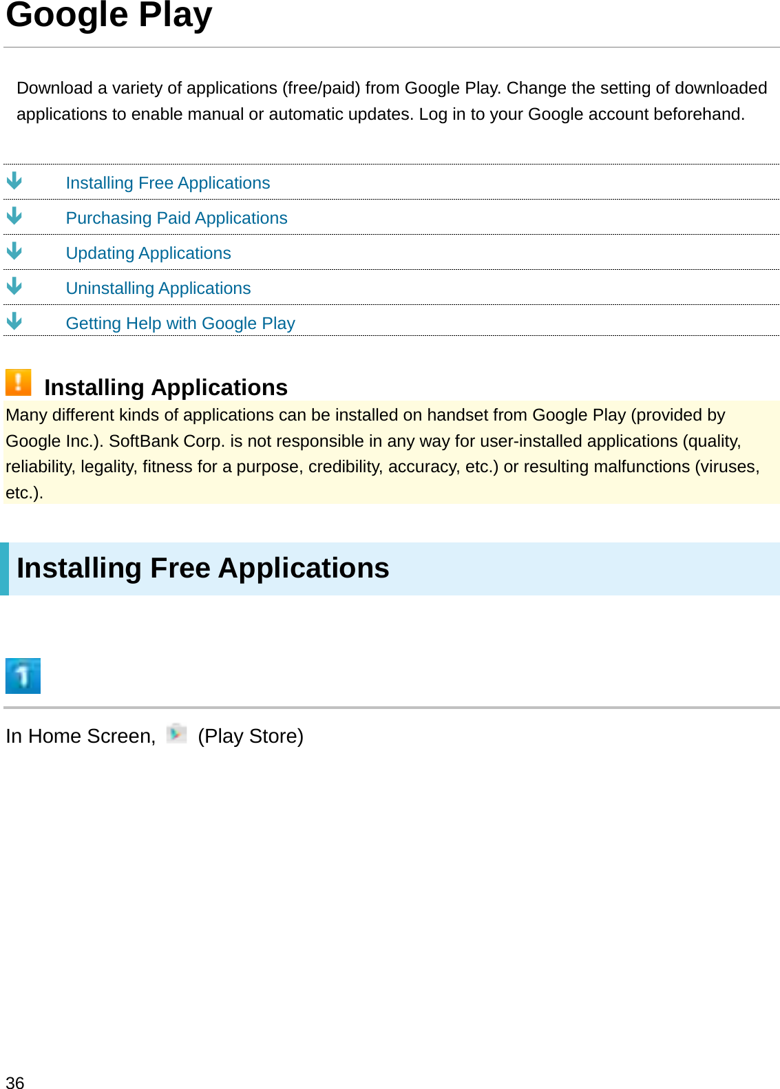 Google PlayDownload a variety of applications (free/paid) from Google Play. Change the setting of downloaded applications to enable manual or automatic updates. Log in to your Google account beforehand.ÐInstalling Free ApplicationsÐPurchasing Paid ApplicationsÐUpdating ApplicationsÐUninstalling ApplicationsÐGetting Help with Google PlayInstalling ApplicationsMany different kinds of applications can be installed on handset from Google Play (provided by Google Inc.). SoftBank Corp. is not responsible in any way for user-installed applications (quality, reliability, legality, fitness for a purpose, credibility, accuracy, etc.) or resulting malfunctions (viruses, etc.).Installing Free ApplicationsIn Home Screen,  (Play Store)36